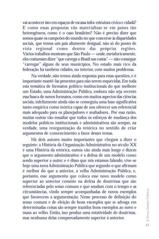vai acontecer isto em espaços de escassa infra-estrutura cívica e cidadã?
E como essas propostas vão materializar-se em países tão
heterogêneos, como é o caso brasileiro? Não é preciso dizer que
somos quase os campeões do mundo no que concerne às disparidades
sociais, que temos um país altamente desigual, não só do ponto de
vista regional como dentro das própr ias regiões.
Vários trabalhos mostram que São Paulo — onde, metaforicamente,
eles costumam dizer “que carrega o Brasil nas costas” — não consegue
“carregar” alguns de seus municípios. No estado mais rico da
federação há também cidades, no interior, com muitos problemas.
      Na verdade, não temos ainda respostas para estas questões, e é
importante mantê-las presentes para não serem esquecidas. Em toda
esta temática de formatos político-institucionais do que melhore
um Estado, uma Administração Pública, embora não seja recente
essa busca de novos formatos, como em muitos aspectos das ciências
sociais, infelizmente ainda não se conseguiu uma base significativa
tanto empírica como teórica capaz de nos oferecer um referencial
mais adequado para os planejadores e avaliadores.. Por essa razão,
muitas outras vão ressaltar que todos os esforços de mudança dos
modelos políticos institucionais e administrativos são sempre, na
verdade, uma reorganização da retórica no sentido de criar
argumentos de convencimento a favor desses temas.
      Há dois autores muito importantes que chegam a dizer o
seguinte: a História da Organização Administrativa no século XX
é uma História da retórica, outros vão ainda mais longe e dizem
que o argumento administrativo é a defesa de um modelo como
sendo superior a outro; e é disso que nós estamos falando, vive-se
hoje uma nova Administração Pública que segundo o que afirmam
é melhor do que a anterior, a velha Administração Pública, e,
portanto, esse argumento que coloca esse novo modelo como
superior ao anterior consiste na defesa de doutrinas que são
referenciadas pelo senso comum e que mudam com o tempo e as
                                                                            A Nova Gestão Pública




circunstâncias, vindo sempre acompanhadas de novos exemplos
que favorecem a argumentação. Nesse processo de definição do
senso comum e de eleição de bons exemplos que se advoga em
determinadas coisas são sempre trazidos bons exemplos ao novo e
maus ao velho. Então, isso produz uma rotatividade de doutrinas,
mas nenhuma delas comprovadamente superior à anterior.
                                                                            47
 