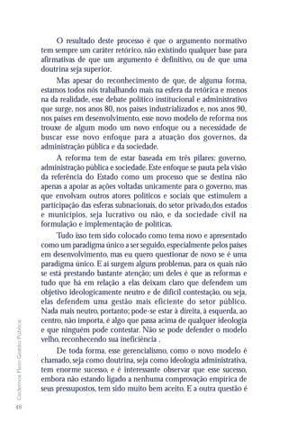 O resultado deste processo é que o argumento normativo
                               tem sempre um caráter retórico, não existindo qualquer base para
                               afirmativas de que um argumento é definitivo, ou de que uma
                               doutrina seja superior.
                                    Mas apesar do reconhecimento de que, de alguma forma,
                               estamos todos nós trabalhando mais na esfera da retórica e menos
                               na da realidade, esse debate político institucional e administrativo
                               que surge, nos anos 80, nos países industrializados e, nos anos 90,
                               nos países em desenvolvimento, esse novo modelo de reforma nos
                               trouxe de algum modo um novo enfoque ou a necessidade de
                               buscar esse novo enfoque para a atuação dos governos, da
                               administração pública e da sociedade.
                                    A reforma tem de estar baseada em três pilares: governo,
                               administração pública e sociedade. Este enfoque se pauta pela visão
                               da referência do Estado como um processo que se destina não
                               apenas a apoiar as ações voltadas unicamente para o governo, mas
                               que envolvam outros atores políticos e sociais que estimulem a
                               participação das esferas subnacionais, do setor privado,dos estados
                               e municípios, seja lucrativo ou não, e da sociedade civil na
                               formulação e implementação de políticas.
                                    Tudo isso tem sido colocado como tema novo e apresentado
                               como um paradigma único a ser seguido, especialmente pelos países
                               em desenvolvimento, mas eu quero questionar de novo se é uma
                               paradigma único. E aí surgem alguns problemas, para os quais não
                               se está prestando bastante atenção; um deles é que as reformas e
                               tudo que há em relação a elas deixam claro que defendem um
                               objetivo ideologicamente neutro e de difícil contestação, ou seja,
                               elas defendem uma gestão mais eficiente do setor público.
                               Nada mais neutro, portanto; pode-se estar à direita, à esquerda, ao
                               centro, não importa, é algo que passa acima de qualquer ideologia
Cadernos Flem Gestão Pública




                               e que ninguém pode contestar. Não se pode defender o modelo
                               velho, reconhecendo sua ineficiência .
                                    De toda forma, esse gerencialismo, como o novo modelo é
                               chamado, seja como doutrina, seja como ideologia administrativa,
                               tem enorme sucesso, e é interessante observar que esse sucesso,
                               embora não estando ligado a nenhuma comprovação empírica de
                               seus pressupostos, tem sido muito bem aceito. E a outra questão é

48
 