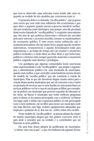 que tem-se absorvido essas reformas como tendo sido uma só,
quando na verdade há três modelos que concorrem entre si.
      O primeiro deles é o chamado “escolha pública”, que já gerou
uma teoria que tem toda uma influência dos economistas e que
quer dizer o seguinte: quanto menos o governo interferir melhor,
não por nenhuma razão ideológica, mas porque uma das premissas
dessa teoria chamada de “escolha pública” é a seguinte: uma máxima
que eles têm de que políticos, burocratas e eleitores são movidos
pelo auto-interesse e, ao serem movidos, tornam-se maximizadores
do orçamento público. É uma teoria muito sofisticada, não é
nenhuma brincadeira, eles são muito livres, pegam aqueles modelos
matemáticos, econométricos e aquelas formalizações todas para
impressionar, e, ao longo do tempo, eles vão mostrar o orçamento
público inchando, e a razão disso, no dizer deles, é que burocratas,
políticos e eleitores estão sempre querendo aumentar o orçamento
público, exigindo mais direitos e privilégios.
      Um paradigma que algumas comunidades locais americanas
estão experimentando é o da “escolha pública”, que propõe o seguinte:
que a administração pública crie uma montanha de municípios,
quanto mais melhor, o que contradiz certas bandeiras mesmo dentro
do modelo da “escolha pública” que são contrárias à criação de
municípios. Mas os que são favoráveis alegam muitas razões para a
criação desses muitos municípios: que um vai concorrer com o outro
na prestação de serviços; que se uma família ou uma pessoa busca os
serviços públicos e se for o caso de escola para os filhos, por exemplo,
ela vai preferir um município que priorize a questão da educação; se
for idosa, vai buscar o município que tenha melhores programas
para os idosos, se for pessoa preocupada com a violência, vai buscar
um lugar onde a ênfase seja a segurança pública; se está preocupada
com o meio ambiente, vai escolher para morar um município onde
não haja fábricas, caso haja, tenham equipamentos adequados que
impeçam a poluição do ar, dos rios etc., enfim, todos têm escolha.
                                                                           A Nova Gestão Pública




      Nesse modelo da “escolha pública”, as pessoas adeptas da criação
de muitos municípios alegam que eles podem concorrer entre si
para atrair o morador que, na verdade, é o contribuinte que vai
financiar as ações públicas.
      Há uma frase desses adeptos da proliferação de municípios:
“o eleitor vota com os pés”, o que eles traduzem da seguinte forma:
                                                                           49
 