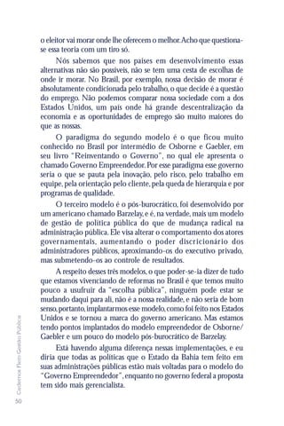 o eleitor vai morar onde lhe oferecem o melhor.Acho que questiona-
                               se essa teoria com um tiro só.
                                     Nós sabemos que nos países em desenvolvimento essas
                               alternativas não são possíveis, não se tem uma cesta de escolhas de
                               onde ir morar. No Brasil, por exemplo, nossa decisão de morar é
                               absolutamente condicionada pelo trabalho, o que decide é a questão
                               do emprego. Não podemos comparar nossa sociedade com a dos
                               Estados Unidos, um país onde há grande descentralização da
                               economia e as oportunidades de emprego são muito maiores do
                               que as nossas.
                                     O paradigma do segundo modelo é o que ficou muito
                               conhecido no Brasil por intermédio de Osborne e Gaebler, em
                               seu livro “Reinventando o Governo”, no qual ele apresenta o
                               chamado Governo Empreendedor. Por esse paradigma esse governo
                               seria o que se pauta pela inovação, pelo risco, pelo trabalho em
                               equipe, pela orientação pelo cliente, pela queda de hierarquia e por
                               programas de qualidade.
                                     O terceiro modelo é o pós-burocrático, foi desenvolvido por
                               um americano chamado Barzelay, e é, na verdade, mais um modelo
                               de gestão de política pública do que de mudança radical na
                               administração pública. Ele visa alterar o comportamento dos atores
                               gover namentais, aumentando o poder discricionário dos
                               administradores públicos, aproximando-os do executivo privado,
                               mas submetendo-os ao controle de resultados.
                                     A respeito desses três modelos, o que poder-se-ia dizer de tudo
                               que estamos vivenciando de reformas no Brasil é que temos muito
                               pouco a usufruir da “escolha pública”, ninguém pode estar se
                               mudando daqui para ali, não é a nossa realidade, e não seria de bom
                               senso, portanto, implantarmos esse modelo, como foi feito nos Estados
Cadernos Flem Gestão Pública




                               Unidos e se tornou a marca do governo americano. Mas estamos
                               tendo pontos implantados do modelo empreendedor de Osborne/
                               Gaebler e um pouco do modelo pós-burocrático de Barzelay.
                                     Está havendo alguma diferença nessas implementações, e eu
                               diria que todas as políticas que o Estado da Bahia tem feito em
                               suas administrações públicas estão mais voltadas para o modelo do
                               “Governo Empreendedor”, enquanto no governo federal a proposta
                               tem sido mais gerencialista.
50
 