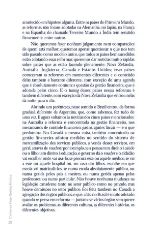 acontecido em hipótese alguma. Entre os países do Primeiro Mundo,
                               as reformas não foram adotadas na Alemanha, no Japão, na França
                               e na Espanha; do chamado Terceiro Mundo, a Índia tem resistido
                               firmemente, entre outros.
                                     Não queremos fazer nenhum julgamento nem comparações
                               de quem está melhor, queremos apenas questionar o que nos tem
                               sido passado como modelo único, que todos os países bem sucedidos
                               estão adotando essas reformas; queremos dar notícias muito rápidas
                               sobre países que as estão fazendo plenamente: Nova Zelândia,
                               Austrália, Inglaterra, Canadá e Estados Unidos; esses países
                               começaram as reformas em momentos diferentes e o conteúdo
                               delas também é bastante diferente, com exceção de uma agenda
                               que é absolutamente comum: a questão da gestão financeira, que é
                               adotada pelos cinco. E o timing desses países nessas reformas é
                               também diferente, com exceção da Nova Zelândia que entrou nelas
                               da noite para o dia.
                                     Abrindo um parênteses, nesse sentido o Brasil entrou de forma
                               gradual, diferente da Argentina, que, como sabemos, fez tudo de
                               uma vez. E agora voltamos às notícias dos cinco países mencionados:
                               na Austrália a reforma é concentrada na gestão financeira, nos
                               mecanismos de controle financeiro, gastos, ajustes fiscais — é o que
                               predomina. No Canadá a mesma coisa, também concentrado na
                               gestão financeira adotou medidas no sentido do sistema de
                               mercantilização dos serviços públicos, a venda desses serviços, em
                               geral, através de vouchers; por exemplo, se a pessoa tem direito à saúde
                               ou o filho tem direito à educação, o governo dá o voucher e o cidadão
                               vai escolher onde vai usá-lo, se procura esse ou aquele médico, se vai
                               a esse ou aquele hospital ou, no caso dos filhos, escolhe em que
                               escola vai matriculá-los, se numa escola absolutamente pública, ou
                               numa gerida pelos pais e mestres, ou numa gerida apenas pelos
Cadernos Flem Gestão Pública




                               professores, ou numa particular. Não houve nenhuma mudança na
                               legislação canadense tanto no setor público como no privado, mas
                               houve demissões no setor público. Foi feita também no Canadá a
                               agregação dos órgãos públicos, o que, aliás, no Brasil é muito adotado
                               quando se pensa em reforma — juntam-se vários órgãos sem querer
                               avaliar os problemas, as diferentes culturas, as diferentes histórias, os
                               diferentes objetivos.

52
 
