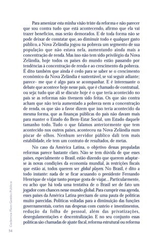 Para amenizar esta minha visão triste da reforma e não parecer
                               que sou contra tudo que está acontecendo, afirmo que ela vai
                               trazer benefícios, mas serão demorados. E de toda forma não se
                               pode deixar de constatar que, ao diminuir todo e qualquer gasto
                               público, a Nova Zelândia jogou na pobreza um segmento de sua
                               população que não estava nela, aumentando ainda mais a
                               concentração de renda. Mas isso não tem sido privilégio da Nova
                               Zelândia, hoje todos os países do mundo estão passando por
                               tendências à concentração de renda e ao crescimento da pobreza.
                               É dito também que ainda é cedo para se saber se o crescimento
                               econômico da Nova Zelândia é sustentável, se vai seguir adiante;
                               parece- me que é algo para se acompanhar. E é interessante o
                               debate que acontece hoje nesse país, que é chamado de contratual,
                               ou seja: tudo que ali se discute hoje é o que teria acontecido no
                               país se as reformas não tivessem sido feitas. Os que são contra
                               acham que não teria aumentado a pobreza nem a concentração
                               de renda, os que são a favor dizem que isso teria acontecido da
                               mesma forma, que as finanças públicas do país não davam mais
                               para manter o Estado do Bem-Estar Social, um Estado daquele
                               tamanho todo. Tudo o que falamos anteriormente que tem
                               acontecido nos outros países, aconteceu na Nova Zelândia num
                               piscar de olhos. Nenhum servidor público dali tem mais
                               estabilidade, ele tem um contrato de resultados, de metas.
                                     No caso da América Latina, o objetivo dessas propaladas
                               reformas parece bastante claro. Não se tem dúvida de que esses
                               países, especialmente o Brasil, estão dizendo que querem adaptar-
                               se às novas condições da economia mundial, às restrições fiscais
                               que estão aí, todos querem ser global players. No Brasil, é dito a
                               todo instante: nada de se ficar acusando o presidente Fernando
                               Henrique de viajar tanto porque gosta de viajar... Particularmente,
Cadernos Flem Gestão Pública




                               eu acho que há toda uma tentativa de o Brasil ser de fato um
                               jogador com chances nesse mundo global. Para cumprir essa agenda,
                               esses países da América Latina precisam de uma pauta de políticas
                               muito parecidas. Políticas voltadas para a diminuição das funções
                               governamentais, cortes nas despesas com custeio e investimentos,
                               redução da folha de pessoal, além das pr ivatizações,
                               desregulamentações e descentralização. E no seu conjunto essas
                               políticas são chamadas de ajuste fiscal, reforma estrutural ou reforma
54
 