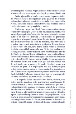 orientada para o mercado. Alguns chamam de reforma neoliberal,
acho que não é o nome apropriado, depois podemos discutir isso.
      Então, seja qual for o rótulo, essas reformas exigem tentativas
de revisão do papel desempenhado pelo governo de principal
indutor do crescimento econômico e prestador de serviços sociais.
No seu conteúdo político administrativo, essas reformas ficaram
conhecidas como novo gerencialismo político.
      Finalmente, chegamos ao Brasil. Como se sabe, aqui as reformas
foram introduzidas por Collor e seus resultados incipientes, com
apenas algumas privatizações e muito alvoroço em torno do servidor
público, os famosos “marajás”, considerados os principais
responsáveis pelas grandes mazelas do Estado. Itamar Franco não
deu muita importância ao tema das reformas, mas introduziu o
principal elemento de sustentação e justificativa dessas reformas:
o Plano Real. Sem isso, seria muito difícil vender à sociedade
brasileira a necessidade dessas reformas. E foi o governo Fernando
Henrique que deu esse formato definitivo e conceitual da reforma
do Estado, por intermédio da militância do então ministro Bresser
Pereira, via Ministério da Administração e da Reforma do Estado,
o já extinto MARE. Restam poucas dúvidas de que as propostas
das reformas foram bem aceitas tanto pela coalizão política, base
de sustentação para o governo Fernando Henrique, como pela
sociedade em geral. E as explicações para essa aceitação quase
unânime estão na capacidade que essas propostas de reforma tiveram
para fazer uma forte e positiva associação entre a reforma e a crise
fiscal do Estado. Todos nos lembramos de que era uma expressão
corrente, a toda hora nos referíamos à crise fiscal.
      Um segundo ponto a ressaltar é que houve, também, uma
forte e positiva associação entre as reformas e a continuidade do
sucesso do real; e o tempo todo Bresser passava isto: “para que o
real continue sendo sucesso, é preciso que sejam feitas as reformas
da Administração Pública.” E o terceiro ponto é a promessa que
                                                                        A Nova Gestão Pública




havia de que as reformas tornariam os serviços públicos eficientes,
aquele objetivo ideologicamente neutro, de que já falamos, e que
ninguém pode ser contra. Com as reformas estariam resolvidos os
constrangimentos fiscais do Estado, desapareceria o fantasma da
inflação e os problemas de eficiência, efetividade e democratização

                                                                        55
 