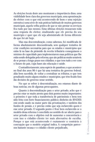 As eleições locais deste ano mostraram a importância disso, uma
visibilidade bem clara dos governos municipais, uma aproximação
do eleitor com o que está acontecendo de bom e uma rejeição
ostensiva à uma série de más práticas habituais de muitos governos
municipais, aquela velha prática de que se não prestar os serviços
fica tudo por isso mesmo. Estas últimas eleições trouxeram toda
uma resposta do eleitor, sinalizando que ele precisa do seu
município e quer que ele seja administrado de forma diferente
do que foi até hoje.
      Mas essa descentralização, como sabemos, foi modificada de
forma absolutamente descoordenada, sem qualquer tentativa de
criar condições necessárias para que os estados e municípios que
estão lá na base da pirâmide da receita tributária conseguissem o
mínimo de capacidade para implementarem essas políticas que lhe
estão sendo delegadas pela reforma, que são políticas muito sensíveis
de se pensar a longo prazo nos cidadãos, o que tem tudo a ver com
o futuro do país, cujas bases são educação e saúde.
      Contraditoriamente, uma espécie de paradoxo, o que acontece
no final dos anos 90 é que há uma tentativa do governo federal,
aliás bem sucedida, de voltar a centralizar os tributos, o que tem
penalizado muito alguns estados e municípios, que têm ficado fora
das decisões do governo nesse sentido.
      No que se refere à descentralização, ora estamos diante de
boas notícias, ora de algumas preocupantes.
      Quanto à descentralização para o setor privado, acho que é
preciso estar-se muito atento para dois pontos muito importantes:
o primeiro é que toda a transferência de patrimônio e bens tem
sido feita com forte financiamento público; dinheiro do BNDES
está sendo usado na maior parte das privatizações, e também dos
fundos de pensão, e é preciso então que seja esclarecido quem é
esse setor privado. O segundo ponto é ficar bem esclarecido se o
modelo dessa reforma é concebido no sentido de ser aberto para o
                                                                        A Nova Gestão Pública




setor privado com o objetivo real de aumentar a concorrência e
com isso o cidadão-cliente ter mais alternativa de escolha.
Porque o que está acontecendo é exatamente o contrário à
concepção que o modelo original indica. A competição parece-
nos bastante escassa e o cidadão-cliente prejudicado,

                                                                        57
 