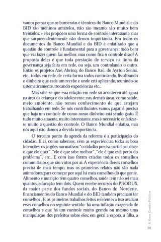 vamos pensar que os burocratas e técnicos do Banco Mundial e do
BID são meninos amarelos, não são mesmo, são muito bem
treinados, e eles propõem uma forma de controle interessante, mas
que surpreendentemente não demos importância. Em todos os
documentos do Banco Mundial e do BID é enfatizado que a
questão do controle é fundamental para a governança; tudo bem
que vai fazer quem faz melhor, mas como fica o controle disso? A
proposta deles é que toda prestação de serviço na linha da
governança seja feita em rede, ou seja, um controlando o outro.
Então os projetos Axé, Abrinq, do Banco Itaú, do Ayrton Senna,
etc., todos em rede, de certa forma todos controlando, fiscalizando
o dinheiro que cada um recebe e onde está aplicando, reunindo-se
sistematicamente, trocando experiências etc..
      Mas sabe-se que essa relação em rede só aconteceu até agora
na área da criança e do adolescente; nas demais áreas, como saúde,
meio ambiente, não temos conhecimento de que estejam
trabalhando em rede. Se nós contribuintes vamos pagar, é preciso
que haja um controle de como nosso dinheiro está sendo gasto. É
tudo muito atraente, muito interessante, mas é necessário enfatizar-
se muito a questão do controle. O Banco Mundial enfatiza, mas
nós aqui não damos a devida importância.
      O terceiro ponto da agenda da reforma é a participação do
cidadão. E aí, como sabemos, vêm as experiências, todas as boas
intenções, os jargões normativos:“o cidadão precisa participar, dizer
o que ele quer”, “ele é que sabe melhor”, “ele é que está perto do
problema”, etc.. E com isso foram criados todos os conselhos
comunitários que são vistos por aí. A experiência desses conselhos
precisa de mais tempo, mas os primeiros relatos não são nada
animadores; para começar por aqui há mais conselhos do que gente.
Alimento e nutrição têm quatro conselhos, saúde tem não sei mais
quantos, educação tem dois. Quem recebe recursos do PRODUS,
da maior parte dos fundos sociais, do Banco do Nordeste,
                                                                        A Nova Gestão Pública




financiamentos do Banco Mundial e do BID também precisam ter
conselhos . E os primeiros trabalhos feitos referentes a isso avaliam
esses conselhos no seguinte sentido: há uma inflação exagerada de
conselhos e que há um controle muito grande ou mesmo uma
manipulação dos prefeitos sobre eles; em geral a esposa, a filha, a

                                                                        59
 