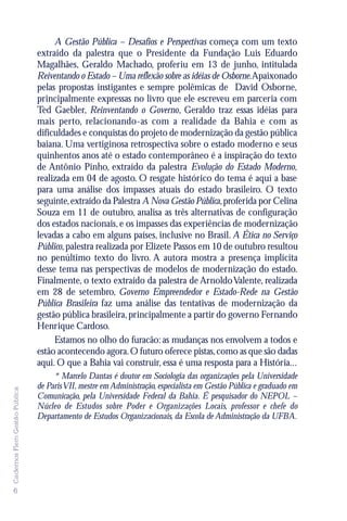 A Gestão Pública – Desafios e Perspectivas começa com um texto
                               extraído da palestra que o Presidente da Fundação Luis Eduardo
                               Magalhães, Geraldo Machado, proferiu em 13 de junho, intitulada
                               Reiventando o Estado – Uma reflexão sobre as idéias de Osborne.Apaixonado
                               pelas propostas instigantes e sempre polêmicas de David Osborne,
                               principalmente expressas no livro que ele escreveu em parceria com
                               Ted Gaebler, Reinventando o Governo, Geraldo traz essas idéias para
                               mais perto, relacionando-as com a realidade da Bahia e com as
                               dificuldades e conquistas do projeto de modernização da gestão pública
                               baiana. Uma vertiginosa retrospectiva sobre o estado moderno e seus
                               quinhentos anos até o estado contemporâneo é a inspiração do texto
                               de Antônio Pinho, extraído da palestra Evolução do Estado Moderno,
                               realizada em 04 de agosto. O resgate histórico do tema é aqui a base
                               para uma análise dos impasses atuais do estado brasileiro. O texto
                               seguinte, extraído da Palestra A Nova Gestão Pública, proferida por Celina
                               Souza em 11 de outubro, analisa as três alternativas de configuração
                               dos estados nacionais, e os impasses das experiências de modernização
                               levadas a cabo em alguns países, inclusive no Brasil. A Ética no Serviço
                               Público, palestra realizada por Elizete Passos em 10 de outubro resultou
                               no penúltimo texto do livro. A autora mostra a presença implícita
                               desse tema nas perspectivas de modelos de modernização do estado.
                               Finalmente, o texto extraído da palestra de Arnoldo Valente, realizada
                               em 28 de setembro, Governo Empreendedor e Estado-Rede na Gestão
                               Pública Brasileira faz uma análise das tentativas de modernização da
                               gestão pública brasileira, principalmente a partir do governo Fernando
                               Henrique Cardoso.
                                    Estamos no olho do furacão: as mudanças nos envolvem a todos e
                               estão acontecendo agora. O futuro oferece pistas, como as que são dadas
                               aqui. O que a Bahia vai construir, essa é uma resposta para a História...
                                    * Marcelo Dantas é doutor em Sociologia das organizações pela Universidade
                               de Paris VII, mestre em Administração, especialista em Gestão Pública e graduado em
Cadernos Flem Gestão Pública




                               Comunicação, pela Universidade Federal da Bahia. É pesquisador do NEPOL –
                               Núcleo de Estudos sobre Poder e Organizações Locais, professor e chefe do
                               Departamento de Estudos Organizacionais, da Escola de Administração da UFBA.




6
 