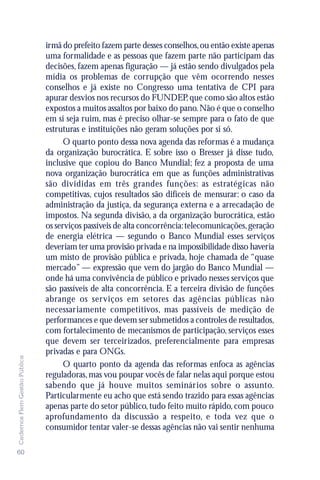 irmã do prefeito fazem parte desses conselhos, ou então existe apenas
                               uma formalidade e as pessoas que fazem parte não participam das
                               decisões, fazem apenas figuração — já estão sendo divulgados pela
                               mídia os problemas de corrupção que vêm ocorrendo nesses
                               conselhos e já existe no Congresso uma tentativa de CPI para
                               apurar desvios nos recursos do FUNDEP, que como são altos estão
                               expostos a muitos assaltos por baixo do pano. Não é que o conselho
                               em si seja ruim, mas é preciso olhar-se sempre para o fato de que
                               estruturas e instituições não geram soluções por si só.
                                     O quarto ponto dessa nova agenda das reformas é a mudança
                               da organização burocrática. E sobre isso o Bresser já disse tudo,
                               inclusive que copiou do Banco Mundial; fez a proposta de uma
                               nova organização burocrática em que as funções administrativas
                               são divididas em três grandes funções: as estratégicas não
                               competitivas, cujos resultados são difíceis de mensurar: o caso da
                               administração da justiça, da segurança externa e a arrecadação de
                               impostos. Na segunda divisão, a da organização burocrática, estão
                               os serviços passíveis de alta concorrência: telecomunicações, geração
                               de energia elétrica — segundo o Banco Mundial esses serviços
                               deveriam ter uma provisão privada e na impossibilidade disso haveria
                               um misto de provisão pública e privada, hoje chamada de “quase
                               mercado” — expressão que vem do jargão do Banco Mundial —
                               onde há uma convivência de público e privado nesses serviços que
                               são passíveis de alta concorrência. E a terceira divisão de funções
                               abrange os serviços em setores das agências públicas não
                               necessariamente competitivos, mas passíveis de medição de
                               performances e que devem ser submetidos a controles de resultados,
                               com fortalecimento de mecanismos de participação, serviços esses
                               que devem ser terceirizados, preferencialmente para empresas
                               privadas e para ONGs.
Cadernos Flem Gestão Pública




                                     O quarto ponto da agenda das reformas enfoca as agências
                               reguladoras, mas vou poupar vocês de falar nelas aqui porque estou
                               sabendo que já houve muitos seminários sobre o assunto.
                               Particularmente eu acho que está sendo trazido para essas agências
                               apenas parte do setor público, tudo feito muito rápido, com pouco
                               aprofundamento da discussão a respeito, e toda vez que o
                               consumidor tentar valer-se dessas agências não vai sentir nenhuma

60
 