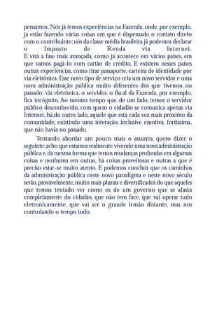 pensamos. Nós já temos experiências na Fazenda, onde, por exemplo,
já estão fazendo várias coisas em que é dispensado o contato direto
com o contribuinte; nós da classe média brasileira já podemos declarar
o        Imposto          de        Renda           via       Inter net.
E virá a fase mais avançada, como já acontece em vários países, em
que vamos pagá-lo com cartão de crédito. E existem nesses países
outras experiências, como tirar passaporte, carteira de identidade por
via eletrônica. Esse novo tipo de serviço cria um novo servidor e uma
nova administração pública muito diferentes dos que tivemos no
passado; via eletrônica, o servidor, o fiscal da Fazenda, por exemplo,
fica incógnito. Ao mesmo tempo que, de um lado, temos o servidor
público desconhecido, com quem o cidadão se comunica apenas via
Internet, há,do outro lado, aquele que está cada vez mais próximo da
comunidade, existindo uma interação, inclusive emotiva, fortíssima,
que não havia no passado.
      Tentando abordar um pouco mais o assunto, quero dizer o
seguinte: acho que estamos realmente vivendo uma nova administração
pública e, da mesma forma que temos mudanças profundas em algumas
coisas e nenhuma em outras, há coisas proveitosas e outras a que é
preciso estar-se muito atento. E podemos concluir que os caminhos
da administração pública neste novo paradigma e neste novo século
serão, provavelmente, muito mais plurais e diversificados do que aqueles
que temos tentado ver como os de um governo que se afasta
completamente do cidadão, que não tem face, que vai operar tudo
eletronicamente, que vai ser o grande irmão distante, mas nos
controlando o tempo todo.
 