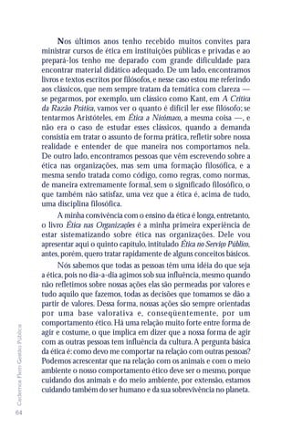 Nos últimos anos tenho recebido muitos convites para
                               ministrar cursos de ética em instituições públicas e privadas e ao
                               prepará-los tenho me deparado com grande dificuldade para
                               encontrar material didático adequado. De um lado, encontramos
                               livros e textos escritos por filósofos, e nesse caso estou me referindo
                               aos clássicos, que nem sempre tratam da temática com clareza —
                               se pegarmos, por exemplo, um clássico como Kant, em A Crítica
                               da Razão Prática, vamos ver o quanto é difícil ler esse filósofo; se
                               tentarmos Aristóteles, em Ética a Nicômaco, a mesma coisa —, e
                               não era o caso de estudar esses clássicos, quando a demanda
                               consistia em tratar o assunto de forma prática, refletir sobre nossa
                               realidade e entender de que maneira nos comportamos nela.
                               De outro lado, encontramos pessoas que vêm escrevendo sobre a
                               ética nas organizações, mas sem uma formação filosófica, e a
                               mesma sendo tratada como código, como regras, como normas,
                               de maneira extremamente formal, sem o significado filosófico, o
                               que também não satisfaz, uma vez que a ética é, acima de tudo,
                               uma disciplina filosófica.
                                     A minha convivência com o ensino da ética é longa, entretanto,
                               o livro Ética nas Organizações é a minha primeira experiência de
                               estar sistematizando sobre ética nas organizações. Dele vou
                               apresentar aqui o quinto capítulo, intitulado Ética no Serviço Público,
                               antes, porém, quero tratar rapidamente de alguns conceitos básicos.
                                     Nós sabemos que todas as pessoas têm uma idéia do que seja
                               a ética, pois no dia-a-dia agimos sob sua influência, mesmo quando
                               não refletimos sobre nossas ações elas são permeadas por valores e
                               tudo aquilo que fazemos, todas as decisões que tomamos se dão a
                               partir de valores. Dessa forma, nossas ações são sempre orientadas
                               por uma base valorativa e, conseqüentemente, por um
                               comportamento ético. Há uma relação muito forte entre forma de
Cadernos Flem Gestão Pública




                               agir e costume, o que implica em dizer que a nossa forma de agir
                               com as outras pessoas tem influência da cultura. A pergunta básica
                               da ética é: como devo me comportar na relação com outras pessoas?
                               Podemos acrescentar que na relação com os animais e com o meio
                               ambiente o nosso comportamento ético deve ser o mesmo, porque
                               cuidando dos animais e do meio ambiente, por extensão, estamos
                               cuidando também do ser humano e da sua sobrevivência no planeta.

64
 