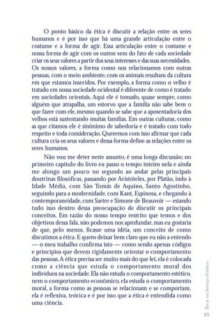 O ponto básico da ética é discutir a relação entre os seres
humanos e é por isso que há uma grande articulação entre o
costume e a forma de agir. Essa articulação entre o costume e
nossa forma de agir com os outros vem do fato de cada sociedade
criar os seus valores a partir dos seus interesses e das suas necessidades.
Os nossos valores, a forma como nos relacionamos com outras
pessoas, com o meio ambiente, com os animais resultam da cultura
em que estamos inseridos. Por exemplo, a forma como o velho é
tratado em nossa sociedade ocidental é diferente de como é tratado
em sociedades orientais. Aqui ele é tomado, quase sempre, como
alguém que atrapalha, um estorvo que a família não sabe bem o
que fazer com ele, mesmo quando se sabe que a aposentadoria dos
velhos está sustentando muitas famílias. Em outras culturas, como
as que citamos ele é sinônimo de sabedoria e é tratado com todo
respeito e toda consideração. Queremos com isso afirmar que cada
cultura cria os seus valores e dessa forma define as relações entre os
seres humanos.
      Não vou me deter neste assunto, é uma longa discussão; no
primeiro capitulo do livro eu passo o tempo inteiro nela e ainda
me alongo um pouco no segundo ao andar pelas principais
doutrinas filosóficas, passando por Aristóteles, por Platão, indo à
Idade Média, com São Tomás de Aquino, Santo Agostinho,
seguindo para a modernidade, com Kant, Espinosa, e chegando à
contemporaneidade, com Sartre e Simone de Beauvoir — estando
tudo isso dentro dessa preocupação de discutir os principais
conceitos. Em razão do nosso tempo restrito que temos e dos
objetivos dessa fala, não podemos nos aprofundar, mas eu gostaria
de que, pelo menos, ficasse uma idéia, um conceito de como
discutimos a ética. E quero deixar bem claro que eu não a entendo
— o meu trabalho confirma isto — como sendo apenas códigos
e princípios que devem rigidamente orientar o comportamento
das pessoas. A ética precisa ser muito mais do que lei, ela é colocada
                                                                              Ética no Serviço Público




como a ciência que estuda o comportamento moral dos
indivíduos na sociedade. Ela não estuda o comportamento estético,
nem o comportamento econômico, ela estuda o comportamento
moral, a forma como as pessoas se relacionam e se comportam,
ela é reflexiva, teórica e é por isso que a ética é entendida como
uma ciência.
                                                                              65
 