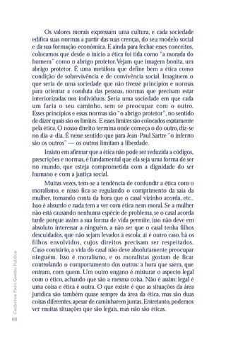 Os valores morais expressam uma cultura, e cada sociedade
                               edifica suas normas a partir das suas crenças, do seu modelo social
                               e da sua formação econômica. E ainda para fechar esses conceitos,
                               colocamos que desde o início a ética foi tida como “a morada do
                               homem” como o abrigo protetor. Vejam que imagem bonita, um
                               abrigo protetor. É uma metáfora que define bem a ética como
                               condição de sobrevivência e de convivência social. Imaginem o
                               que seria de uma sociedade que não tivesse princípios e normas
                               para orientar a conduta das pessoas, normas que precisam estar
                               interiorizadas nos indivíduos. Seria uma sociedade em que cada
                               um faria o seu caminho, sem se preocupar com o outro.
                               Esses princípios e essas normas são “o abrigo protetor”, no sentido
                               de dizer quais são os limites. E esses limites são colocados exatamente
                               pela ética. O nosso direito termina onde começa o do outro, diz-se
                               no dia-a-dia. É nesse sentido que para Jean-Paul Sartre “o inferno
                               são os outros” — os outros limitam a liberdade.
                                     Insisto em afirmar que a ética não pode ser reduzida a códigos,
                               prescrições e normas, é fundamental que ela seja uma forma de ser
                               no mundo, que esteja comprometida com a dignidade do ser
                               humano e com a justiça social.
                                     Muitas vezes, tem-se a tendência de confundir a ética com o
                               moralismo, e nisso fica-se regulando o comprimento da saia da
                               mulher, tomando conta da hora que o casal vizinho acorda, etc..
                               Isso é absurdo e nada tem a ver com ética nem moral. Se a mulher
                               não está causando nenhuma espécie de problema, se o casal acorda
                               tarde porque assim a sua forma de vida permite, isso não deve em
                               absoluto interessar a ninguém, a não ser que o casal tenha filhos
                               descuidados, que não sejam levados à escola; aí é outro caso, há os
                               filhos envolvidos, cujos direitos precisam ser respeitados.
                               Caso contrário, a vida do casal não deve absolutamente preocupar
Cadernos Flem Gestão Pública




                               ninguém. Isso é moralismo, e os moralistas gostam de ficar
                               controlando o comportamento dos outros: a hora que saem, que
                               entram, com quem. Um outro engano é misturar o aspecto legal
                               com o ético, achando que são a mesma coisa. Não é assim: legal é
                               uma coisa e ética é outra. O que existe é que as situações da área
                               jurídica são também quase sempre da área da ética, mas são duas
                               coisas diferentes, apesar de caminharem juntas. Entretanto, podemos
                               ver muitas situações que são legais, mas não são éticas.
66
 