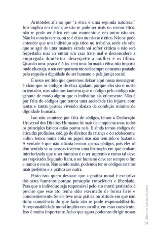 Aristóteles afirma que “a ética é uma segunda natureza.”
Isto implica em dizer que não se pode ser mais ou menos ético,
não se pode ser ético em um momento e em outro não ser.
Não há o meio termo, ou se é ético ou não se é ético. Não se pode
entender que um indivíduo seja ético no trabalho, onde ele sabe
que se agir de uma maneira errada vai sofrer críticas e não será
respeitado, mas ao entrar em casa trate mal e desconsidere a
empregada doméstica, desrespeite a mulher e os filhos.
Quando uma pessoa é ética, tem uma formação ética, não importa
onde ela esteja, o seu comportamento será sempre o mesmo: pautado
pelo respeito à dignidade do ser humano e pela justiça social.
      É nesse sentido que queremos deixar aqui nossa mensagem:
é claro que os códigos de ética ajudam, porque eles são o norte
orientador, mas sabemos também que o código pelo código não
garante de modo algum que o indivíduo aja eticamente. Não é
por falta de códigos que temos uma sociedade tão injusta, com
tantas e tantas pessoas vivendo abaixo da condição mínima de
dignidade humana.
      Isso não acontece por falta de códigos, temos a Declaração
Universal dos Direitos Humanos há mais de cinqüenta anos, todos
os princípios básicos estão postos nela. E ainda temos códigos de
ética das profissões, código de direitos da criança e do adolescente,
enfim, temos muita coisa no papel, mas não tem sido o bastante.
A verdade é que não adianta termos apenas códigos, pois eles só
têm sentido se as pessoas tiverem uma formação em que tenham
interiorizado que o ser humano é o ser supremo e como tal deve
ser respeitado. Segundo Kant, o ser humano deve ser sempre o fim
e nunca o meio. Não sendo assim, podemos ter os códigos escritos
mais perfeitos e a prática ser outra.
      Posto isso, quero destacar que a prática moral é exclusiva
dos seres humanos porque pressupõe consciência e liberdade.
Para que o indivíduo seja responsável pelo ato moral praticado, é
                                                                        Ética no Serviço Público




preciso que esse ato tenha sido executado de forma livre e
conscientemente. Se ele teve uma prática ou atitude em que não
tinha consciência do que fazia não se pode responsabilizá-lo.
A responsabilidade moral implica em escolha, em estar consciente.
Isso é muito importante. Acho que agora podemos dirigir nossas

                                                                        67
 