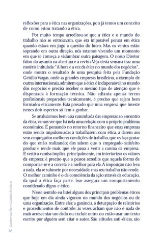 reflexões para a ética nas organizações, pois já temos um conceito
                               de como estou tratando a ética.
                                     Por muito tempo acreditou-se que a ética e o mundo do
                               trabalho não se entrosavam, que era impossível pensar em ética
                               quando estava em jogo a questão do lucro. Mas os ventos estão
                               soprando em outra direção, nós estamos vivendo um momento
                               em que se começa a vislumbrar outra paisagem. O nosso Diretor
                               falou do assunto na abertura e a revista Veja desta semana traz uma
                               matéria intitulada:“A hora e a vez da ética no mundo dos negócios”,
                               onde mostra o resultado de uma pesquisa feita pela Fundação
                               Getúlio Vargas, onde as grandes empresas brasileiras, a exemplo de
                               outras internacionais, admitem que a ética é indispensável no mundo
                               dos negócios e precisa receber o mesmo tipo de atenção que é
                               dispensada à formação técnica. Não adianta apenas terem
                               profissionais preparados tecnicamente, é preciso que sejam bem
                               formados eticamente. Está provado que uma empresa que investe
                               nesses dois aspectos só tem a ganhar.
                                     Se analisarmos bem essa caminhada das empresas ao encontro
                               da ética, vamos ver que há nela uma relação com o próprio problema
                               econômico. É pensando no retorno financeiro que essas empresas
                               estão sendo impulsionadas a trabalharem com ética, a darem aos
                               seus empregados melhores condições de trabalho, que os faça gostar
                               do que estão realizando; elas sabem que o empregado satisfeito
                               produz e rende mais, que ele passa a vestir a camisa da empresa.
                               E vestir a camisa implica, principalmente, em interiorizar os valores
                               da empresa; é preciso que a pessoa acredite que aquela forma de
                               comportar-se é a correta e a melhor para ela. A imposição não leva
                               a nada, ela se submete por necessidade, mas seu trabalho não rende.
                               O melhor caminho é o da consciência da ação através da educação,
                               da qual a ética faça parte. Isso assegura um comportamento
Cadernos Flem Gestão Pública




                               considerado digno e ético.
                                     Nesse sentido eu listei alguns dos principais problemas éticos
                               que hoje em dia ainda vigoram no mundo dos negócios ou de
                               uma organização. Entre eles: a ganância, a deturpação de relatórios
                               e procedimentos de controle; às vezes acham que não é nada de
                               mais acrescentar um dado ou excluir outro, ou então usar um texto
                               escrito por alguém sem citar o autor. São atitudes anti-éticas, são

68
 
