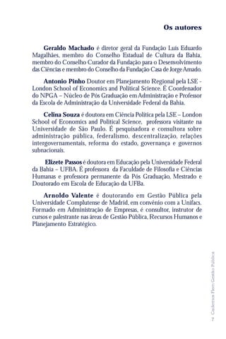 Os autores

     Geraldo Machado é diretor geral da Fundação Luís Eduardo
Magalhães, membro do Conselho Estadual de Cultura da Bahia,
membro do Conselho Curador da Fundação para o Desenvolvimento
das Ciências e membro do Conselho da Fundação Casa de Jorge Amado.
    Antonio Pinho Doutor em Planejamento Regional pela LSE -
London School of Economics and Political Science. É Coordenador
do NPGA – Núcleo de Pós Graduação em Administração e Professor
da Escola de Administração da Universidade Federal da Bahia.
     Celina Souza é doutora em Ciência Política pela LSE – London
School of Economics and Political Science, professora visitante na
Universidade de São Paulo. É pesquisadora e consultora sobre
administração pública, federalismo, descentralização, relações
intergovernamentais, reforma do estado, governança e governos
subnacionais.
     Elizete Passos é doutora em Educação pela Universidade Federal
da Bahia – UFBA. É professora da Faculdade de Filosofia e Ciências
Humanas e professora permanente da Pós Graduação, Mestrado e
Doutorado em Escola de Educação da UFBa.
    Arnoldo Valente é doutorando em Gestão Pública pela
Universidade Complutense de Madrid, em convênio com a Unifacs.
Formado em Administração de Empresas, é consultor, instrutor de
cursos e palestrante nas áreas de Gestão Pública, Recursos Humanos e
Planejamento Estratégico.
                                                                       Cadernos Flem Gestão Pública




                                                                        7
 