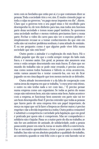 nem com os favelados que estão por aí, é o que costumam dizer as
                               pessoas.Toda a sociedade têm a ver, sim. É muito cômodo jogar-se
                               toda a culpa no governo, “eu pago meus impostos em dia”, dizem.
                               Claro que o governo tem o seu papel nisso e foi escolhido para
                               desempenhá-lo, ele tem dinheiro para isso, mas todos nós fazemos
                               parte dessa sociedade e temos nosso papel também. Se queremos
                               uma sociedade melhor e menos violenta precisamos fazer a nossa
                               parte. Fechar o vidro do carro para não ver o menino pedinte e
                               simplesmente recusar-se a tomar conhecimento do que está em
                               volta não vai resolver problema nenhum, é uma atitude de omissão.
                               E eu me pergunto: como é que alguém pode viver feliz numa
                               sociedade que não está bem?
                                    Outro ponto a assinalar é a exploração do mais fraco. Há o
                               ditado popular que diz que a corda sempre rompe do lado mais
                               fraco, e é mesmo assim. Em geral, as pessoas não assumem seus
                               erros e estão sempre descontando nos mais fracos. É claro que no
                               mundo do trabalho não se pode estar errando, é preciso acertar,
                               mas como somos todos humanos e falíveis os erros acontecem,
                               então vamos assumi-los e tentar consertá-los, em vez de ficar
                               jogando-os em cima daquele que tem menos meios de se defender.
                                    Outra atitude inconveniente é a da falta de cooperação com
                               outras áreas da empresa em que se trabalha,“o meu setor está ótimo,
                               o outro eu não tenho nada a ver com isso...” É preciso pensar
                               numa empresa como um organismo. Se todas as partes do nosso
                               corpo não estiverem bem, nós não vamos estar bem.Assim acontece
                               com a empresa, se funcionar bem somente em parte não vai ter
                               um bom desempenho final. É preciso entender que todas as pessoas
                               que fazem parte de uma empresa têm um papel importante, da
                               moça ou rapaz que vai lá fazer a limpeza ao diretor maior, é preciso
                               respeitar e dar a devida importância a todos. Outra prática censurável
Cadernos Flem Gestão Pública




                               é substituir a competência e seriedade pela bajulação, que em geral
                               é praticada por quem não é competente. Mas ser companheiro e
                               solidário não é bajular. Passa-se a maior parte do dia no trabalho, se
                               não for um ambiente de amizade, de solidariedade, onde a pessoa
                               possa sentir prazer em estar lá, torna-se muito difícil a convivência.
                               Faz-se necessário aprendermos a levar o prazer para o mundo do
                               trabalho. Isso não vai em absoluto prejudicar a qualidade do trabalho,
                               ao contrário, quando se está feliz com o que se está fazendo vai se
70
 