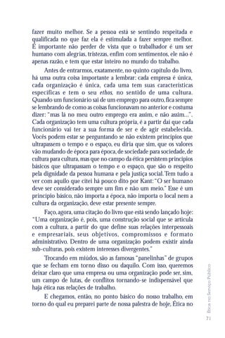 fazer muito melhor. Se a pessoa está se sentindo respeitada e
qualificada no que faz ela é estimulada a fazer sempre melhor.
É importante não perder de vista que o trabalhador é um ser
humano com alegrias, tristezas, enfim com sentimentos, ele não é
apenas razão, e tem que estar inteiro no mundo do trabalho.
     Antes de entrarmos, exatamente, no quinto capítulo do livro,
há uma outra coisa importante a lembrar: cada empresa é única,
cada organização é única, cada uma tem suas características
específicas e tem o seu ethos, no sentido de uma cultura.
Quando um funcionário sai de um emprego para outro, fica sempre
se lembrando de como as coisas funcionavam no anterior e costuma
dizer: “mas lá no meu outro emprego era assim, e não assim...”.
Cada organização tem uma cultura própria, é a partir daí que cada
funcionário vai ter a sua forma de ser e de agir estabelecida.
Vocês podem estar se perguntando se não existem princípios que
ultrapassem o tempo e o espaço, eu diria que sim, que os valores
vão mudando de época para época, de sociedade para sociedade, de
cultura para cultura, mas que no campo da ética persistem princípios
básicos que ultrapassam o tempo e o espaço, que são o respeito
pela dignidade da pessoa humana e pela justiça social. Tem tudo a
ver com aquilo que citei há pouco dito por Kant: “O ser humano
deve ser considerado sempre um fim e não um meio.” Esse é um
princípio básico, não importa a época, não importa o local nem a
cultura da organização, deve estar presente sempre.
     Faço, agora, uma citação do livro que está sendo lançado hoje:
“Uma organização é, pois, uma construção social que se articula
com a cultura, a partir do que define suas relações interpessoais
e empresar iais, seus objetivos, compromissos e for mato
administrativo. Dentro de uma organização podem existir ainda
sub-culturas, pois existem interesses divergentes.”
     Trocando em miúdos, são as famosas “panelinhas” de grupos
que se fecham em torno disso ou daquilo. Com isso, queremos
                                                                       Ética no Serviço Público




deixar claro que uma empresa ou uma organização pode ser, sim,
um campo de lutas, de conflitos tornando-se indispensável que
haja ética nas relações de trabalho.
     E chegamos, então, no ponto básico do nosso trabalho, em
torno do qual eu preparei parte de nossa palestra de hoje, Ética no

                                                                       71
 