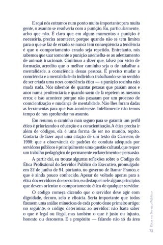 E aqui nós entramos num ponto muito importante: para muita
gente, o assunto se resolveria com a punição. Eu, particularmente,
acho que não. É claro que em alguns momentos a punição é
necessária, precisa acontecer, porque quando não se tem limites
para o que se faz de errado, se nunca tem conseqüência a tendência
é que o comportamento errado seja repetido. Entretanto, nós
sabemos que usar somente a punição assemelha-se ao adestramento
de animais irracionais. Continuo a dizer que, talvez por vício de
formação, acredito que o melhor caminho seja o de trabalhar a
mentalidade, a consciência dessas pessoas. É preciso mudar a
consciência e a mentalidade do indivíduo, trabalhando-se no sentido
de ser criada uma nova consciência ética — a punição sozinha não
muda nada. Nós sabemos de quantas pessoas que passam anos e
anos numa penitenciária e quando saem de lá repetem os mesmos
erros; e isso acontece porque não passaram por um processo de
conscientização e mudança de mentalidade. Não lhes foram dadas
as ferramentas para que isso acontecesse. Infelizmente não temos
tempo de nos aprofundar no assunto.
      Em resumo, o caminho mais seguro para se garantir um perfil
ético é priorizando a educação e a conscientização. A ética precisa ir
além de códigos, ela é uma forma de ser no mundo, repito.
Gostaria de fazer aqui uma citação de um texto do Carneiro, de
1998: que a observância de padrões de conduta adequada por
servidores públicos é principalmente uma questão cultural, que requer
um trabalho pedagógico de permanente esclarecimento e persuasão.
      A partir daí, eu trouxe algumas reflexões sobre o Código de
Ética Profissional do Servidor Público do Executivo, promulgado
em 22 de junho de 94, portanto, no governo de Itamar Franco, e
que é ainda pouco conhecido. Apesar de voltado apenas para a
ética dos servidores do executivo, eu destaquei nele alguns princípios
que devem orientar o comportamento ético de qualquer servidor.
      O código começa dizendo que o servidor deve agir com
                                                                         Ética no Serviço Público




dignidade, decoro, zelo e eficácia. Seria importante que todos
fizessem uma análise minuciosa de cada ponto desse primeiro artigo;
no seguinte, o código determina: ao servidor: não basta saber
o que é legal ou ilegal, mas também o que é justo ou injusto,
honesto ou desonesto. E a propósito — falando não só da área

                                                                         73
 
