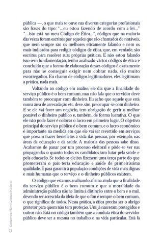 pública —, o que mais se ouve nas diversas categorias profissionais
                               são frases do tipo: “...eu estou fazendo de acordo com a lei...”
                               “...isto está no meu Código de Ética...”, códigos que na maioria
                               das vezes foram escritos por aqueles que são chamados de notáveis,
                               que nem sempre são os melhores eticamente falando e nem os
                               mais indicados para redigir códigos de ética, que, em verdade, são
                               escritos para resolver suas próprias práticas. E não estou falando
                               isso sem fundamentação, tenho analisado vários códigos de ética e
                               concluído que a forma de elaboração desses códigos é exatamente
                               para não se conseguir exigir nem cobrar nada, são muito
                               escorregadios. Eu chamo de códigos legitimadores, eles legitimam
                               a prática, nada mais.
                                     Voltando ao código em análise, ele diz que a finalidade do
                               serviço público é o bem comum, mas não fala que o servidor deve
                               também se preocupar com dinheiro. Eu acho que aquele que está
                               numa área de arrecadação etc. deve, sim, preocupar-se com dinheiro.
                               E se ele vai fazer um negócio, tem obrigação de gerir o melhor
                               possível o dinheiro público e, também, de forma lucrativa. O que
                               ele não pode fazer é colocar o lucro em primeiro lugar. O objetivo
                               principal do serviço público é o bem comum, e o lucro econômico
                               é importante na medida em que ele vai ser revertido em serviços
                               que possam trazer benefícios à vida das pessoas, por exemplo, nas
                               áreas da educação e da saúde. A maioria das pessoas sabe disso.
                               Acabamos de passar por um processo eleitoral e pôde-se ver nas
                               propagandas o quanto todos os candidatos iam lutar pela saúde e
                               pela educação. Se todos os eleitos fizessem uma terça parte do que
                               prometeram o país teria educação e saúde de primeiríssima
                               qualidade. É para garantir à população condições de vida mais dignas
                               e mais humanas que o serviço e o dinheiro públicos existem.
                                     O código que estamos analisando afirma ainda que a finalidade
Cadernos Flem Gestão Pública




                               do serviço público é o bem comum e que a moralidade da
                               administração pública não se limita à distinção entre o bem e o mal,
                               devendo ser acrescida da idéia de que o fim é sempre o bem comum,
                               o que significa: de todos. Nessa prática, a ética precisa ser o abrigo
                               protetor para quem não tem proteção. Uns já nasceram protegidos e
                               outros não. Está no código também que a conduta ética do servidor
                               público deve ser a mesma no trabalho e na vida particular. Está lá

74
 