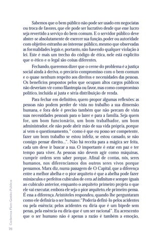 Sabemos que o bem público não pode ser usado em negociatas
                               ou troca de favores, que ele pode ser lucrativo desde que esse lucro
                               seja revertido a serviço do bem comum. E o servidor público deve
                               abster-se absolutamente de exercer sua função, poder ou autoridade
                               com objetivo estranho ao interesse público, mesmo que observadas
                               as formalidades legais e, portanto, não havendo qualquer violação à
                               lei. Este é mais um trecho do código de ética, nele está explícito
                               que o ético e o legal são coisas diferentes.
                                     Fechando, queremos dizer que o cerne do problema é a justiça
                               social ainda à deriva, o precário compromisso com o bem comum
                               e o quase nenhum respeito aos direitos e necessidades das pessoas.
                               Os benefícios propostos pelos que ocupam altos cargos públicos
                               não deveriam vir como filantropia ou favor, mas como compromisso
                               político, incluída aí justa e séria distribuição de renda.
                                     Para fechar em definitivo, quero propor algumas reflexões: as
                               pessoas não podem perder de vista no trabalho a sua dimensão
                               humana, e fora dele é preciso também que não percam de vista
                               suas necessidades pessoais para o lazer e para a família. Seja quem
                               for, um bom funcionário, um bom trabalhador, um bom
                               administrador, ele não pode abrir mão de sua vida própria, porque
                               aí vem o questionamento, “ como é que eu posso ser competente,
                               fazer um bom trabalho se estou infeliz, se estou cansado, se não
                               consigo pensar direito...”. Não há receita para a mágica ser feita,
                               cada um deve ir buscar a sua. O importante é estar em paz e ter
                               tempo para viver. As pessoas não devem agir como máquinas,
                               cumprir ordens sem saber porque. Afinal de contas, nós, seres
                               humanos, nos diferenciamos dos outros seres vivos porque
                               pensamos. Marx diz, numa passagem de O Capital, que a diferença
                               entre a melhor abelha e o pior arquiteto é que a abelha pode fazer
                               minúsculos e perfeitos cubículos de cera ad infinitum e sempre iguais
Cadernos Flem Gestão Pública




                               ao cubículo anterior, enquanto o arquiteto primeiro projeta o que
                               ele vai executar, embora ele seja o pior arquiteto, ele primeiro pensa.
                               É essa a diferença. Aristóteles respondeu, quando lhe perguntaram
                               como ele definiria o ser humano:“Poderia defini-lo pelos acidentes
                               ou pela essência; pelos acidentes eu diria que é um bípede sem
                               penas, pela essência eu diria que é um ser racional”. Eu acrescento
                               que o ser humano não é apenas a razão é também a emoção,

76
 