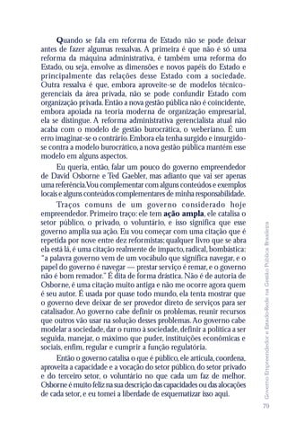 Quando se fala em reforma de Estado não se pode deixar
antes de fazer algumas ressalvas. A primeira é que não é só uma
reforma da máquina administrativa, é também uma reforma do
Estado, ou seja, envolve as dimensões e novos papéis do Estado e
principalmente das relações desse Estado com a sociedade.
Outra ressalva é que, embora aproveite-se de modelos técnico-
gerenciais da área privada, não se pode confundir Estado com
organização privada. Então a nova gestão pública não é coincidente,
embora apoiada na teoria moderna de organização empresarial,
ela se distingue. A reforma administrativa gerencialista atual não
acaba com o modelo de gestão burocrática, o weberiano. É um
erro imaginar-se o contrário. Embora ela tenha surgido e insurgido-
se contra a modelo burocrático, a nova gestão pública mantém esse
modelo em alguns aspectos.
      Eu queria, então, falar um pouco do governo empreendedor
de David Osborne e Ted Gaebler, mas adianto que vai ser apenas
uma referência.Vou complementar com alguns conteúdos e exemplos
locais e alguns conteúdos complementares de minha responsabilidade.
      Traços comuns de um gover no considerado hoje
empreendedor. Primeiro traço: ele tem ação ampla, ele catalisa o
setor público, o privado, o voluntário, e isso significa que esse




                                                                          Governo Empreendedor e Estado-Rede na Gestão Pública Brasileira
governo amplia sua ação. Eu vou começar com uma citação que é
repetida por nove entre dez reformistas; qualquer livro que se abra
ela está lá, é uma citação realmente de impacto, radical, bombástica:
“a palavra governo vem de um vocábulo que significa navegar, e o
papel do governo é navegar — prestar serviço é remar, e o governo
não é bom remador.” É dita de forma drástica. Não é de autoria de
Osborne, é uma citação muito antiga e não me ocorre agora quem
é seu autor. É usada por quase todo mundo, ela tenta mostrar que
o governo deve deixar de ser provedor direto de serviços para ser
catalisador. Ao governo cabe definir os problemas, reunir recursos
que outros vão usar na solução desses problemas. Ao governo cabe
modelar a sociedade, dar o rumo à sociedade, definir a política a ser
seguida, manejar, o máximo que puder, instituições econômicas e
sociais, enfim, regular e cumprir a função regulatória.
      Então o governo catalisa o que é público, ele articula, coordena,
aproveita a capacidade e a vocação do setor público, do setor privado
e do terceiro setor, o voluntário no que cada um faz de melhor.
Osborne é muito feliz na sua descrição das capacidades ou das alocações
de cada setor, e eu tomei a liberdade de esquematizar isso aqui.
                                                                          79
 