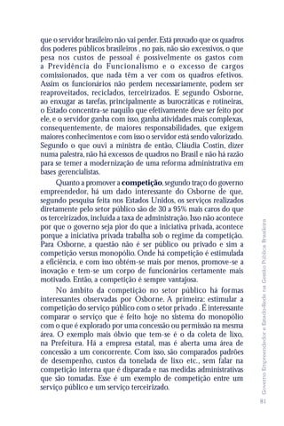 que o servidor brasileiro não vai perder. Está provado que os quadros
dos poderes públicos brasileiros , no país, não são excessivos, o que
pesa nos custos de pessoal é possivelmente os gastos com
a Previdência do Funcionalismo e o excesso de cargos
comissionados, que nada têm a ver com os quadros efetivos.
Assim os funcionários não perdem necessariamente, podem ser
reaproveitados, reciclados, terceirizados. E segundo Osborne,
ao enxugar as tarefas, principalmente as burocráticas e rotineiras,
o Estado concentra-se naquilo que efetivamente deve ser feito por
ele, e o servidor ganha com isso, ganha atividades mais complexas,
consequentemente, de maiores responsabilidades, que exigem
maiores conhecimentos e com isso o servidor está sendo valorizado.
Segundo o que ouvi a ministra de então, Cláudia Costin, dizer
numa palestra, não há excessos de quadros no Brasil e não há razão
para se temer a modernização de uma reforma administrativa em
bases gerencialistas.
      Quanto a promover a competição, segundo traço do governo
empreendedor, há um dado interessante do Osborne de que,
segundo pesquisa feita nos Estados Unidos, os serviços realizados
diretamente pelo setor público são de 30 a 95% mais caros do que
os terceirizados, incluída a taxa de administração. Isso não acontece




                                                                        Governo Empreendedor e Estado-Rede na Gestão Pública Brasileira
por que o governo seja pior do que a iniciativa privada, acontece
porque a iniciativa privada trabalha sob o regime da competição.
Para Osborne, a questão não é ser público ou privado e sim a
competição versus monopólio. Onde há competição é estimulada
a eficiência, e com isso obtém-se mais por menos, promove-se a
inovação e tem-se um corpo de funcionários certamente mais
motivado. Então, a competição é sempre vantajosa.
      No âmbito da competição no setor público há formas
interessantes observadas por Osborne. A primeira: estimular a
competição do serviço público com o setor privado . É interessante
comparar o serviço que é feito hoje no sistema do monopólio
com o que é explorado por uma concessão ou permissão na mesma
área. O exemplo mais óbvio que tem-se é o da coleta de lixo,
na Prefeitura. Há a empresa estatal, mas é aberta uma área de
concessão a um concorrente. Com isso, são comparados padrões
de desempenho, custos da tonelada de lixo etc., sem falar na
competição interna que é disparada e nas medidas administrativas
que são tomadas. Esse é um exemplo de competição entre um
serviço público e um serviço terceirizado.
                                                                        81
 