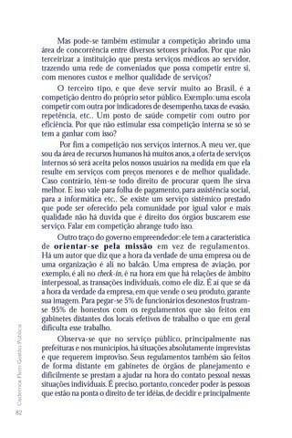 Mas pode-se também estimular a competição abrindo uma
                               área de concorrência entre diversos setores privados. Por que não
                               terceirizar a instituição que presta serviços médicos ao servidor,
                               trazendo uma rede de conveniados que possa competir entre si,
                               com menores custos e melhor qualidade de serviços?
                                     O terceiro tipo, e que deve servir muito ao Brasil, é a
                               competição dentro do próprio setor público. Exemplo: uma escola
                               competir com outra por indicadores de desempenho, taxas de evasão,
                               repetência, etc.. Um posto de saúde competir com outro por
                               eficiência. Por que não estimular essa competição interna se só se
                               tem a ganhar com isso?
                                      Por fim a competição nos serviços internos. A meu ver, que
                               sou da área de recursos humanos há muitos anos, a oferta de serviços
                               internos só será aceita pelos nossos usuários na medida em que ela
                               resulte em serviços com preços menores e de melhor qualidade.
                               Caso contrário, têm-se todo direito de procurar quem lhe sirva
                               melhor. E isso vale para folha de pagamento, para assistência social,
                               para a informática etc.. Se existe um serviço sistêmico prestado
                               que pode ser oferecido pela comunidade por igual valor e mais
                               qualidade não há duvida que é direito dos órgãos buscarem esse
                               serviço. Falar em competição abrange tudo isso.
                                     Outro traço do governo empreendedor: ele tem a característica
                               de or ientar-se pela missão em vez de regulamentos.
                               Há um autor que diz que a hora da verdade de uma empresa ou de
                               uma organização é ali no balcão. Uma empresa de aviação, por
                               exemplo, é ali no check-in, é na hora em que há relações de âmbito
                               interpessoal, as transações individuais, como ele diz. É aí que se dá
                               a hora da verdade da empresa, em que vende o seu produto, garante
                               sua imagem. Para pegar-se 5% de funcionários desonestos frustram-
                               se 95% de honestos com os regulamentos que são feitos em
                               gabinetes distantes dos locais efetivos de trabalho o que em geral
Cadernos Flem Gestão Pública




                               dificulta esse trabalho.
                                     Observa-se que no serviço público, principalmente nas
                               prefeituras e nos municípios, há situações absolutamente imprevistas
                               e que requerem improviso. Seus regulamentos também são feitos
                               de forma distante em gabinetes de órgãos de planejamento e
                               dificilmente se prestam a ajudar na hora do contato pessoal nessas
                               situações individuais. É preciso, portanto, conceder poder às pessoas
                               que estão na ponta o direito de ter idéias, de decidir e principalmente

82
 
