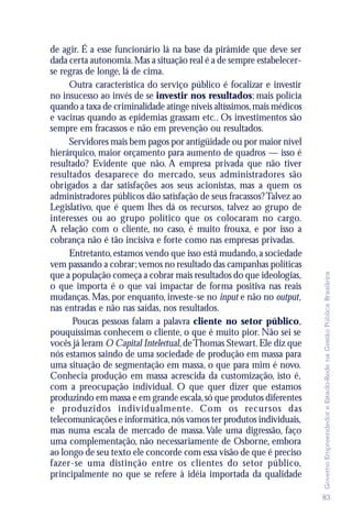 de agir. É a esse funcionário lá na base da pirâmide que deve ser
dada certa autonomia. Mas a situação real é a de sempre estabelecer-
se regras de longe, lá de cima.
     Outra característica do serviço público é focalizar e investir
no insucesso ao invés de se investir nos resultados: mais polícia
quando a taxa de criminalidade atinge níveis altíssimos, mais médicos
e vacinas quando as epidemias grassam etc.. Os investimentos são
sempre em fracassos e não em prevenção ou resultados.
     Servidores mais bem pagos por antigüidade ou por maior nível
hierárquico, maior orçamento para aumento de quadros — isso é
resultado? Evidente que não. A empresa privada que não tiver
resultados desaparece do mercado, seus administradores são
obrigados a dar satisfações aos seus acionistas, mas a quem os
administradores públicos dão satisfação de seus fracassos? Talvez ao
Legislativo, que é quem lhes dá os recursos, talvez ao grupo de
interesses ou ao grupo político que os colocaram no cargo.
A relação com o cliente, no caso, é muito frouxa, e por isso a
cobrança não é tão incisiva e forte como nas empresas privadas.
     Entretanto, estamos vendo que isso está mudando, a sociedade
vem passando a cobrar; vemos no resultado das campanhas políticas




                                                                        Governo Empreendedor e Estado-Rede na Gestão Pública Brasileira
que a população começa a cobrar mais resultados do que ideologias,
o que importa é o que vai impactar de forma positiva nas reais
mudanças. Mas, por enquanto, investe-se no input e não no output,
nas entradas e não nas saídas, nos resultados.
      Poucas pessoas falam a palavra cliente no setor público,
pouquíssimas conhecem o cliente, o que é muito pior. Não sei se
vocês já leram O Capital Intelectual, de Thomas Stewart. Ele diz que
nós estamos saindo de uma sociedade de produção em massa para
uma situação de segmentação em massa, o que para mim é novo.
Conhecia produção em massa acrescida da customização, isto é,
com a preocupação individual. O que quer dizer que estamos
produzindo em massa e em grande escala, só que produtos diferentes
e produzidos individualmente. Com os recursos das
telecomunicações e informática, nós vamos ter produtos individuais,
mas numa escala de mercado de massa. Vale uma digressão, faço
uma complementação, não necessariamente de Osborne, embora
ao longo de seu texto ele concorde com essa visão de que é preciso
fazer-se uma distinção entre os clientes do setor público,
principalmente no que se refere à idéia importada da qualidade

                                                                        83
 