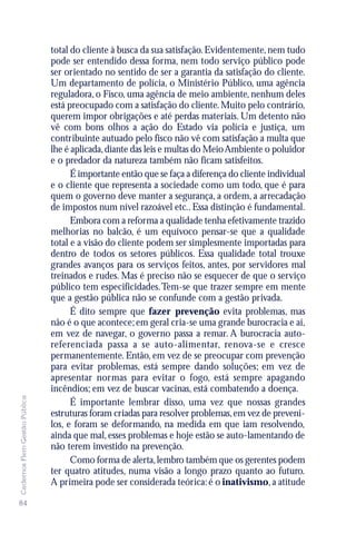 total do cliente à busca da sua satisfação. Evidentemente, nem tudo
                               pode ser entendido dessa forma, nem todo serviço público pode
                               ser orientado no sentido de ser a garantia da satisfação do cliente.
                               Um departamento de polícia, o Ministério Público, uma agência
                               reguladora, o Fisco, uma agência de meio ambiente, nenhum deles
                               está preocupado com a satisfação do cliente. Muito pelo contrário,
                               querem impor obrigações e até perdas materiais. Um detento não
                               vê com bons olhos a ação do Estado via polícia e justiça, um
                               contribuinte autuado pelo fisco não vê com satisfação a multa que
                               lhe é aplicada, diante das leis e multas do Meio Ambiente o poluidor
                               e o predador da natureza também não ficam satisfeitos.
                                     É importante então que se faça a diferença do cliente individual
                               e o cliente que representa a sociedade como um todo, que é para
                               quem o governo deve manter a segurança, a ordem, a arrecadação
                               de impostos num nível razoável etc.. Essa distinção é fundamental.
                                     Embora com a reforma a qualidade tenha efetivamente trazido
                               melhorias no balcão, é um equívoco pensar-se que a qualidade
                               total e a visão do cliente podem ser simplesmente importadas para
                               dentro de todos os setores públicos. Essa qualidade total trouxe
                               grandes avanços para os serviços feitos, antes, por servidores mal
                               treinados e rudes. Mas é preciso não se esquecer de que o serviço
                               público tem especificidades. Tem-se que trazer sempre em mente
                               que a gestão pública não se confunde com a gestão privada.
                                     É dito sempre que fazer prevenção evita problemas, mas
                               não é o que acontece; em geral cria-se uma grande burocracia e aí,
                               em vez de navegar, o governo passa a remar. A burocracia auto-
                               referenciada passa a se auto-alimentar, renova-se e cresce
                               permanentemente. Então, em vez de se preocupar com prevenção
                               para evitar problemas, está sempre dando soluções; em vez de
                               apresentar normas para evitar o fogo, está sempre apagando
                               incêndios; em vez de buscar vacinas, está combatendo a doença.
Cadernos Flem Gestão Pública




                                     É importante lembrar disso, uma vez que nossas grandes
                               estruturas foram criadas para resolver problemas, em vez de preveni-
                               los, e foram se deformando, na medida em que iam resolvendo,
                               ainda que mal, esses problemas e hoje estão se auto-lamentando de
                               não terem investido na prevenção.
                                     Como forma de alerta, lembro também que os gerentes podem
                               ter quatro atitudes, numa visão a longo prazo quanto ao futuro.
                               A primeira pode ser considerada teórica: é o inativismo, a atitude

84
 