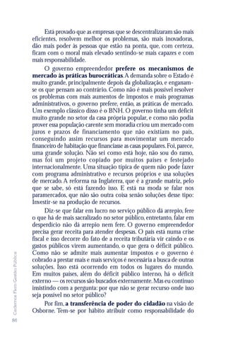 Está provado que as empresas que se descentralizaram são mais
                               eficientes, resolvem melhor os problemas, são mais inovadoras,
                               dão mais poder às pessoas que estão na ponta, que, com certeza,
                               ficam com o moral mais elevado sentindo-se mais capazes e com
                               mais responsabilidade.
                                     O governo empreendedor prefere os mecanismos de
                               mercado às práticas burocráticas. A demanda sobre o Estado é
                               muito grande, principalmente depois da globalização, e enganam-
                               se os que pensam ao contrário. Como não é mais possível resolver
                               os problemas com mais aumentos de impostos e mais programas
                               administrativos, o governo prefere, então, as práticas de mercado.
                               Um exemplo clássico disso é o BNH. O governo tinha um déficit
                               muito grande no setor da casa própria popular, e como não podia
                               prover essa população carente sem moradia criou um mercado com
                               juros e prazos de financiamento que não existiam no país,
                               conseguindo assim recursos para movimentar um mercado
                               financeiro de habitação que financiasse as casas populares. Foi, parece,
                               uma grande solução. Não sei como está hoje, não sou do ramo,
                               mas foi um projeto copiado por muitos países e festejado
                               internacionalmente. Uma situação típica de quem não pode fazer
                               com programa administrativo e recursos próprios e usa soluções
                               de mercado. A reforma na Inglaterra, que é a grande matriz, pelo
                               que se sabe, só está fazendo isso. E está na moda se falar nos
                               paramercados, que não são outra coisa senão soluções desse tipo:
                               Investir-se na produção de recursos.
                                     Diz-se que falar em lucro no serviço público dá arrepio, fere
                               o que há de mais sacralizado no setor público, entretanto, falar em
                               desperdício não dá arrepio nem fere. O governo empreendedor
                               precisa gerar receita para atender despesas. O país está numa crise
                               fiscal e isso decorre do fato de a receita tributária vir caindo e os
                               gastos públicos virem aumentando, o que gera o déficit público.
                               Como não se admite mais aumentar impostos e o governo é
Cadernos Flem Gestão Pública




                               cobrado a prestar mais e mais serviços é necessária a busca de outras
                               soluções. Isso está ocorrendo em todos os lugares do mundo.
                               Em muitos países, além do déficit público interno, há o déficit
                               externo — os recursos são buscados externamente. Mas eu continuo
                               insistindo com a pergunta: por que não se gerar recurso onde isso
                               seja possível no setor público?
                                     Por fim, a transferência de poder do cidadão na visão de
                               Osborne. Tem-se por hábito atribuir como responsabilidade do
86
 