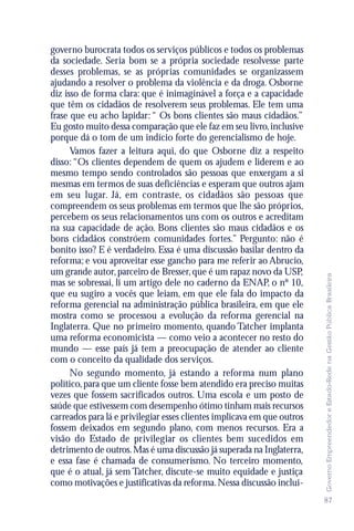 governo burocrata todos os serviços públicos e todos os problemas
da sociedade. Seria bom se a própria sociedade resolvesse parte
desses problemas, se as próprias comunidades se organizassem
ajudando a resolver o problema da violência e da droga. Osborne
diz isso de forma clara: que é inimaginável a força e a capacidade
que têm os cidadãos de resolverem seus problemas. Ele tem uma
frase que eu acho lapidar: “ Os bons clientes são maus cidadãos.”
Eu gosto muito dessa comparação que ele faz em seu livro, inclusive
porque dá o tom de um indício forte do gerencialismo de hoje.
      Vamos fazer a leitura aqui, do que Osborne diz a respeito
disso: “Os clientes dependem de quem os ajudem e liderem e ao
mesmo tempo sendo controlados são pessoas que enxergam a si
mesmas em termos de suas deficiências e esperam que outros ajam
em seu lugar. Já, em contraste, os cidadãos são pessoas que
compreendem os seus problemas em termos que lhe são próprios,
percebem os seus relacionamentos uns com os outros e acreditam
na sua capacidade de ação. Bons clientes são maus cidadãos e os
bons cidadãos constróem comunidades fortes.” Pergunto: não é
bonito isso? E é verdadeiro. Essa é uma discussão basilar dentro da
reforma; e vou aproveitar esse gancho para me referir ao Abrucio,
um grande autor, parceiro de Bresser, que é um rapaz novo da USP,




                                                                         Governo Empreendedor e Estado-Rede na Gestão Pública Brasileira
mas se sobressai, li um artigo dele no caderno da ENAP, o nº 10,
que eu sugiro a vocês que leiam, em que ele fala do impacto da
reforma gerencial na administração pública brasileira, em que ele
mostra como se processou a evolução da reforma gerencial na
Inglaterra. Que no primeiro momento, quando Tatcher implanta
uma reforma economicista — como veio a acontecer no resto do
mundo — esse país já tem a preocupação de atender ao cliente
com o conceito da qualidade dos serviços.
      No segundo momento, já estando a reforma num plano
político, para que um cliente fosse bem atendido era preciso muitas
vezes que fossem sacrificados outros. Uma escola e um posto de
saúde que estivessem com desempenho ótimo tinham mais recursos
carreados para lá e privilegiar esses clientes implicava em que outros
fossem deixados em segundo plano, com menos recursos. Era a
visão do Estado de privilegiar os clientes bem sucedidos em
detrimento de outros. Mas é uma discussão já superada na Inglaterra,
e essa fase é chamada de consumerismo. No terceiro momento,
que é o atual, já sem Tatcher, discute-se muito equidade e justiça
como motivações e justificativas da reforma. Nessa discussão inclui-
                                                                         87
 