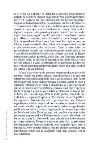 se a crítica ao Osborne de defender o governo empreendedor
                               acusado de neoliberal ou coisa no gênero. Sendo-se justo, na verdade,
                               não o é. O Abrucio, diz isso, como também muitos outros autores.
                               E apesar de todas essas opiniões no doutorado, esse livro do Osborne,
                               “Reinventando o Governo”, é defenestrado, vem à tona apenas a
                               novela, a mania que tem o americano de colocar tudo dentro,
                               digamos, daqueles princípios de que quem cumpre “isso” vai se dar
                               super bem, quem seguir “aquilo” terá êxito maravilhoso e assim
                               por diante, sempre uma histor inha com happy end.
                               Mas independente disso é com base nesse livro que o governo
                               Clinton e a reforma dos Estados Unidos estão se apoiando.A verdade
                               é que ele resume todos os pontos fortes e princípios do
                               gerencialismo naquele país, está sendo copiado mundo afora e não
                               é considerado neoliberal. O americano não tem uma visão de Estado
                               mínimo neoclássico, que só faz o que tem que fazer para proteger
                               o cidadão, como as funções de segurança, etc., nada disso, a visão
                               dele de Estado é a visão de parceria, de compromisso político de
                               não redução, com muita responsabilidade, enfim uma visão política
                               do Estado e da sua reforma.
                                     Nessas características do governo empreendedor, o que pode
                               ter sido trazido da gestão privada especificamente é o que está
                               diretamente associado à qualidade total e que se aplicaria tanto numa
                               empresa privada como numa organização pública. Acima de tudo, a
                               qualidade total insurge-se contra a idéia de que só o chefe pensa, de
                               que só ele pode resolver o problema, e passa a dizer que o operário
                               também pensa e é quem vai resolver o problema. É isso aí que
                               Osborne diz. Há coisas específicas na gestão pública, nem tudo que
                               é da teoria empresarial aplica-se diretamente no setor público.
                               Há algumas coisas que são dele e permanecem nele. Existem
                               organizações públicas empreendedoras e existem organizações ou
                               empresas privadas empreendedoras, como existem organizações
                               públicas burocráticas e existem organizações ou empresas privadas
Cadernos Flem Gestão Pública




                               também burocráticas. Fica claro que tanto públicas quanto privadas
                               podem ser empreendedoras. Evidentemente o setor público não vai
                               buscar lucro, que é o objetivo do setor privado, mas ambos podem
                               ser burocráticos. Existem empresas pr ivadas organizadas
                               hierarquicamente, burocraticamente. Mas ninguém quer mais a
                               burocracia. Nem no setor público nem no privado, que têm as suas
                               semelhanças como essa da qualidade total, mas também têm as
                               suas diferenças.
88
 