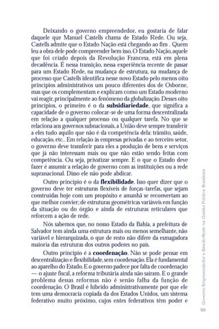 Deixando o governo empreendedor, eu gostaria de falar
daquele que Manuel Castells chama de Estado Rede. Ou seja,
Castells admite que o Estado Nação está chegando ao fim . Quem
leu a obra dele pode compreender bem isso. O Estado Nação, aquele
que foi criado depois da Revolução Francesa, está em plena
decadência. É nessa transição, nessa experiência recente de passar
para um Estado Rede, na mudança de estrutura, na mudança de
processo que Castells identifica nesse novo Estado pelo menos oito
princípios administrativos um pouco diferentes dos de Osborne,
mas que os complementam e explicam como um Estado moderno
vai reagir, principalmente ao fenômeno da globalização. Desses oito
princípios, o primeiro é o da subsidiariedade, que significa a
capacidade de o governo colocar-se de uma forma descentralizada
em relação a qualquer processo ou qualquer tarefa. No que se
relaciona aos governos subnacionais, a União deve sempre transferir
a eles tudo aquilo que não é da competência dela: trânsito, saúde,
educação, etc.. Em relação às empresas privadas e ao terceiro setor,
o governo deve transferir para eles a produção de bens e serviços
que já não interessam mais ou que não estão sendo feitas com
competência. Ou seja, privatizar sempre. E o que o Estado deve
fazer é assumir a relação de governo com as instituições ou a rede




                                                                       Governo Empreendedor e Estado-Rede na Gestão Pública Brasileira
supranacional. Disso ele não pode abdicar.
      Outro princípio é o da flexibilidade. Isso quer dizer que o
governo deve ter estruturas flexíveis de forças-tarefas, que sejam
construídas hoje com um propósito e amanhã se reconvertam ao
que melhor convier; de estruturas geométricas variáveis em função
da situação ou do órgão e ainda de estruturas reticulares que
reforcem a ação de rede.
      Nós sabemos que, no nosso Estado da Bahia, a prefeitura de
Salvador tem ainda uma estrutura mais ou menos semelhante, não
variável e hierarquizada, o que de resto não difere da esmagadora
maioria das estruturas dos outros poderes no país.
      Outro princípio é a coordenação. Não se pode pensar em
descentralização e flexibilidade, sem coordenação. Ela é fundamental
ao aparelho do Estado. E o governo padece por falta de coordenação
— o ajuste fiscal, a reforma tributária ainda não saíram. E o grande
problema dessas reformas não é senão falha da função de
coordenação. O Brasil é híbrido administrativamente por que ele
tem uma democracia copiada da dos Estados Unidos, um sistema
federativo muito próximo, cujos entes federativos têm poder e
                                                                       89
 