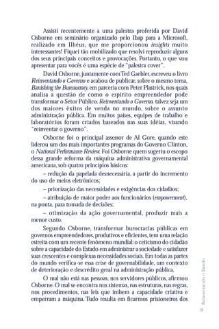 Assisti recentemente a uma palestra proferida por David
Osborne em seminário organizado pelo Ibap para a Microsoft,
realizado em Ilhéus, que me proporcionou insights muito
interessantes! Fiquei tão mobilizado que resolvi reproduzir alguns
dos seus principais conceitos e provocações. Portanto, o que vou
apresentar para vocês é uma espécie de “palestra cover”.
      David Osborne, juntamente com Ted Gaebler, escreveu o livro
Reinventando o Governo e acabou de publicar, sobre o mesmo tema,
Banishing the Bureaucracy, em parceria com Peter Plastrick, nos quais
analisa a questão de como o espírito empreendedor pode
transformar o Setor Público. Reinventando o Governo, talvez seja um
dos maiores êxitos de venda no mundo, sobre o assunto
administração pública. Em muitos países, equipes de trabalho e
laboratórios foram criados baseados nas suas idéias, visando
“reinventar o governo”.
      Osborne foi o principal assessor de Al Gore, quando este
liderou um dos mais importantes programas do Governo Clinton,
o National Performance Review. Foi Osborne quem sugeriu o escopo
dessa grande reforma da máquina administrativa governamental
americana, sob quatro princípios básicos:
      – redução da papelada desnecessária, a partir do incremento
do uso de meios eletrônicos;
      – priorização das necessidades e exigências dos cidadãos;
      – atribuição de maior poder aos funcionários (empowerment),
na ponta, para tomada de decisões;
      – otimização da ação governamental, produzir mais a
menor custo.
      Segundo Osborne, transformar burocracias públicas em
governos empreendedores, produtivos e eficientes, tem uma relação
estreita com um recente fenômeno mundial: o ceticismo do cidadão
sobre a capacidade do Estado em administrar a sociedade e satisfazer
suas crescentes e complexas necessidades sociais. Em todas as partes
                                                                        Reinventando o Estado




do mundo verifica-se essa crise de governabilidade, um contexto
de deterioração e descrédito geral na administração pública.
      O mal não está nas pessoas, nos servidores públicos, afirmou
Osborne. O mal se encontra nos sistemas, nas estruturas, nas regras,
nos procedimentos, nas leis que inibem a capacidade criativa e
emperram a máquina. Tudo resulta em ficarmos prisioneiros dos
                                                                        9
 