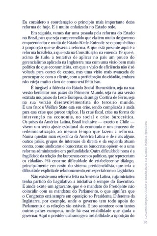 Eu considero a coordenação o princípio mais importante dessa
reforma de hoje. E é muito enfatizado no Estado rede.
      Em seguida, vamos dar uma passada pela reforma do Estado
no Brasil, para que seja compreendido que ela tem muito de governo
empreendedor e muito de Estado Rede. Entende-se o porquê disso
à proporção que se disseca a reforma. A que está presente aqui é a
reforma brasileira, a que está na Constituição, na emenda 19, que é,
acima de tudo, a tentativa de aplicar no país um pouco do
gerencialismo aplicado na Inglaterra mas com uma visão bem mais
política do que economicista, em que a visão de eficiência não é só
voltada para cortes de custos, mas uma visão mais avançada de
preocupar-se com o cliente, com a participação do cidadão, embora
não esteja muito claro de como será feito isso.
      É inegável a falência do Estado Social Burocrático, seja na sua
versão benfeitor nos países do Primeiro Mundo, seja na sua versão
estatista nos países do Leste Europeu, da antiga Cortina de Ferro, seja
na sua versão desenvolvimentista do terceiro mundo.
É um fato: o Welfare State está em crise, sendo complicada a saída
para essa crise que parece tríplice. Há crise fiscal, crise na forma de
intervenção na economia, no social e crise burocrática.
Os países da América Latina, Brasil inclusive — exceto o Chile —




                                                                          Governo Empreendedor e Estado-Rede na Gestão Pública Brasileira
vivem um sério ajuste estrutural da economia e um processo de
redemocratização, ao mesmo tempo que fazem a reforma.
Numa questão mais específica da América Latina e de mais alguns
outros países, grupos de interesses da direita e da esquerda atuam
contra, como sindicatos e burocratas; os burocratas opõem-se a uma
reforma administrativa em profundidade. Outra dificuldade nossa é a
fragilidade da relação dos burocratas com os políticos, que representam
os cidadãos. Há enorme dificuldade de estabelecer-se diálogo,
principalmente em razão do sistema presidencialista, que cria a
dificuldade explícita de relacionamento, em especial com o Legislativo.
      Não existe uma reforma feita na América Latina, cuja iniciativa
tenha partido do Legislativo, a iniciativa é sempre do Executivo.
E ainda existe um agravante, que é o mandato do Presidente não
coincidir com os mandatos do Parlamento, o que significa que
o Congresso está sempre em oposição ao Presidente. Diferente da
Inglaterra, por exemplo, onde o governo tem todo apoio do
Parlamento e as relações são estáveis. E isso acontece com tantos
outros países europeus, onde há essa estabilidade que ajuda a
governar.Aqui o presidencialismo gera instabilidade, a oposição do
                                                                          93
 