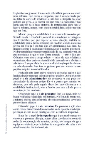 Legislativo ao governo é uma séria dificuldade para se conduzir
                               uma reforma, que nunca é simpática, que é caracterizada por
                               medidas de cortes de servidores e não tem a simpatia do setor
                               público em geral. Já o Bresser diz que existe a estabilidade mas
                               paralelamente há o falso pretexto de instabilidade para não se
                               fazer a reforma, porém, com ou sem estabilidade, a reforma tem
                               que ser feita.
                                    Mesmo porque a instabilidade é uma marca do nosso tempo.
                               Se tudo muda, o econômico, o social, se as mudanças tecnológicas
                               são freqüentes, por que esperar-se uma situação perfeita de
                               estabilidade para se fazer a reforma? Isso não tem sentido, a reforma
                               precisa ser feita já e isso tem que ser administrado. No Brasil há
                               situações como a estabilidade funcional, que é assunto polêmico.
                               Na burocracia houve sempre estabilidade de raiz corporativista, ou
                               patrimonialista, o que é pior. Nessa situação — isso é dito por
                               Osborne, com muita propriedade — mais do que eficiência
                               operacional, deve gerir-se a instabilidade buscando-se a eficiência
                               adaptativa. É a capacidade de ajustar a administração pública às suas
                               variadas demandas. Para isso, os gestores precisam exercer novos
                               papéis e adquirir novas habilidades.
                                    Fechando esta parte, quero mostrar a vocês que papéis e que
                               habilidades são essas que cabem ao gestor público. O seu primeiro
                               papel é o de administrador, de conservar o que pode ser
                               aproveitado do sistema antigo. Ele é a pessoa que mantém os
                               sistemas, que zela pela regularidade dos procedimentos e a
                               estabilidade institucional, tem a função que está voltada para a
                               manutenção dos controles.
                                    O segundo papel é o de produtor. Esse já é novo, nele ele
                               busca resultados e qualidade nos serviços. No segundo momento,
                               a reforma buscou isso, a chamada eficiência operacional já voltada
                               para o cliente cidadão.
Cadernos Flem Gestão Pública




                                    O terceiro papel é o de inovador. Ele promove a ação, atua
                               como censor das necessidades do cidadão, alerta e propõe mudanças,
                               preocupa-se com a ação estratégica, com a eficiência adaptativa.
                                    E por fim o papel do integrador, que é um papel em que ele
                               convoca e promove alianças, potencializa coordenação, constrói
                               redes de coordenação de assuntos, ou seja, ele integra, ele gera
                               equipe e ambiente, é principalmente um gerador de redes e de
                               relacionamentos institucionais etc..

94
 