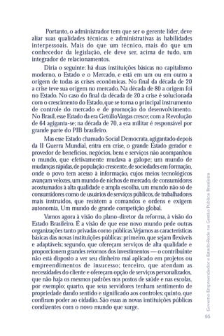 Portanto, o administrador tem que ser o gerente líder, deve
aliar suas qualidades técnicas e administrativas às habilidades
interpessoais. Mais do que um técnico, mais do que um
conhecedor da legislação, ele deve ser, acima de tudo, um
integrador de relacionamentos.
      Diria o seguinte: há duas instituições básicas no capitalismo
moderno, o Estado e o Mercado, e está em um ou em outro a
origem de todas as crises econômicas. No final da década de 20
a crise teve sua origem no mercado. Na década de 80 a origem foi
no Estado. No caso do final da década de 20 a crise é solucionada
com o crescimento do Estado, que se torna o principal instrumento
de controle do mercado e de promoção do desenvolvimento.
No Brasil, esse Estado da era GetúlioVargas cresce; com a Revolução
de 64 agiganta-se; na década de 70, a era militar é responsável por
grande parte do PIB brasileiro.
      Mas esse Estado chamado Social Democrata, agigantado depois
da II Guerra Mundial, entra em crise, o grande Estado gerador e
provedor de benefícios, negócios, bens e serviços não acompanhou
o mundo, que efetivamente mudava a galope; um mundo de
mudanças rápidas, de população crescente, de sociedades em formação,
onde o povo tem acesso à informação, cujos meios tecnológicos




                                                                         Governo Empreendedor e Estado-Rede na Gestão Pública Brasileira
avançam velozes, um mundo de nichos de mercado, de consumidores
acostumados à alta qualidade e ampla escolha, um mundo não só de
consumidores como de usuários de serviços públicos, de trabalhadores
mais instruídos, que resistem a comandos e ordens e exigem
autonomia. Um mundo de grande competição global.
      Vamos agora à visão do plano-diretor da reforma, à visão do
Estado Brasileiro. É a visão de que esse novo mundo pede outras
organizações tanto privadas como públicas.Vejamos as características
básicas das novas instituições públicas: primeiro, que sejam flexíveis
e adaptáveis; segundo, que ofereçam serviços de alta qualidade e
proporcionem grandes retornos dos investimentos — o contribuinte
não está disposto a ver seu dinheiro mal aplicado em projetos ou
empreendimentos de insucesso; terceiro, que atendam as
necessidades do cliente e ofereçam opção de serviços personalizados,
que não haja os mesmos padrões nos postos de saúde e nas escolas,
por exemplo; quarto, que seus servidores tenham sentimento de
propriedade dando sentido e significado aos controles; quinto, que
confiram poder ao cidadão. São essas as novas instituições públicas
condizentes com o novo mundo que surge.
                                                                         95
 