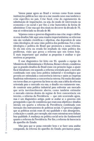 Vamos passar agora ao Brasil e vermos como ficam nossas
                               instituições públicas face não só a esse mundo novo mas também à
                               crise específica no país. Crise fiscal, crise do esgotamento da
                               substituição de importações, ou seja, do modo de intervenção na
                               economia e no social e por fim a crise burocrática da forma de
                               administrar. Crise essa que deu sinais no decorrer da década de 70,
                               mas só evidenciada na década de 80.
                                     Vejamos como o governo diagnostica essa crise, reage e define
                               os seus desafios.Vale aqui uma ressalva importantíssima: as reformas
                               não são verdades científicas e objetivas, elas dependem de uma
                               visão ideológica, de uma visão política dos problemas. Foi a visão
                               ideológica e política do Brasil que promoveu a nossa reforma.
                               Se ela está certa ou errada foi resultado da visão política dos
                               problemas, visão que gerou a reforma que nós temos hoje.
                               E mais importante que analisar as propostas é analisar o que
                               motivou as propostas.
                                     E esse diagnóstico foi feito em 95, quando a equipe do
                               Ministério de Administração e Reforma, Bresser à frente, considerou
                               que os grandes desafios do Brasil eram: em primeiro lugar, o ajuste
                               fiscal duradouro; em segundo, a reforma orientada para o mercado
                               combinada com uma nova política industrial e tecnológica que
                               permita ser estimulada a concorrência interna e assim as empresas
                               brasileiras enfrentarem a concorrência externa. Há muita discussão
                               em torno disso, se o governo faz bem ou não, mas a idéia da reforma
                               orientada para o mercado era essa, o desafio era exatamente esse,
                               de construir uma política industrial para enfrentar um mercado
                               que seria inevitavelmente aberto, como também estimular
                               o mercado externo dentro do regime de livre concorrência; em
                               terceiro, a reforma da Previdência — que está ocorrendo agora,
                               mas é um diagnóstico antigo, pode se avaliar se o governo está
                               perseguindo o que ele considerou que eram seus objetivos e desafios
                               iniciais; em quarto: a reforma da Previdência combinada com
Cadernos Flem Gestão Pública




                               inovação dos instrumentos de políticas sociais. O governo julgava
                               que as políticas sociais eram de má qualidade e não abrangentes,
                               a educação e a saúde, por exemplo, não eram extensivas nem tinham
                               boa qualidade. A mudança na política social seria tão fundamental
                               quanto a reforma da Previdência. Por fim, a reforma da burocracia
                               do aparelho do Estado.
                                     Mas para que se possa entender bem e se fazer uma análise
                               comparada, da reforma do aparelho do Estado, precisamos passar,
96
 