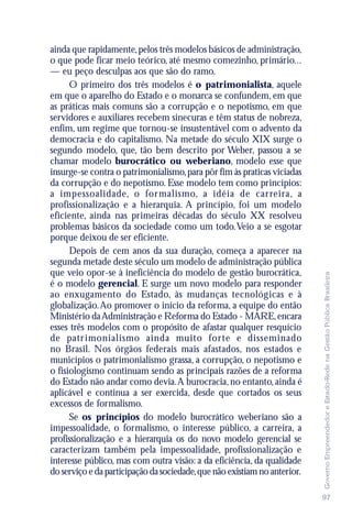 ainda que rapidamente, pelos três modelos básicos de administração,
o que pode ficar meio teórico, até mesmo comezinho, primário...
— eu peço desculpas aos que são do ramo.
      O primeiro dos três modelos é o patrimonialista, aquele
em que o aparelho do Estado e o monarca se confundem, em que
as práticas mais comuns são a corrupção e o nepotismo, em que
servidores e auxiliares recebem sinecuras e têm status de nobreza,
enfim, um regime que tornou-se insustentável com o advento da
democracia e do capitalismo. Na metade do século XIX surge o
segundo modelo, que, tão bem descrito por Weber, passou a se
chamar modelo burocrático ou weberiano, modelo esse que
insurge-se contra o patrimonialismo, para pôr fim às praticas viciadas
da corrupção e do nepotismo. Esse modelo tem como princípios:
a impessoalidade, o for malismo, a idéia de car reira, a
profissionalização e a hierarquia. A princípio, foi um modelo
eficiente, ainda nas primeiras décadas do século XX resolveu
problemas básicos da sociedade como um todo. Veio a se esgotar
porque deixou de ser eficiente.
      Depois de cem anos da sua duração, começa a aparecer na
segunda metade deste século um modelo de administração pública
que veio opor-se à ineficiência do modelo de gestão burocrática,




                                                                           Governo Empreendedor e Estado-Rede na Gestão Pública Brasileira
é o modelo gerencial. E surge um novo modelo para responder
ao enxugamento do Estado, às mudanças tecnológicas e à
globalização. Ao promover o início da reforma, a equipe do então
Ministério da Administração e Reforma do Estado - MARE, encara
esses três modelos com o propósito de afastar qualquer resquício
de patr imonialismo ainda muito for te e disseminado
no Brasil. Nos órgãos federais mais afastados, nos estados e
municípios o patrimonialismo grassa, a corrupção, o nepotismo e
o fisiologismo continuam sendo as principais razões de a reforma
do Estado não andar como devia. A burocracia, no entanto, ainda é
aplicável e continua a ser exercida, desde que cortados os seus
excessos de formalismo.
      Se os princípios do modelo burocrático weberiano são a
impessoalidade, o formalismo, o interesse público, a carreira, a
profissionalização e a hierarquia os do novo modelo gerencial se
caracterizam também pela impessoalidade, profissionalização e
interesse público, mas com outra visão: a da eficiência, da qualidade
do serviço e da participação da sociedade, que não existiam no anterior.

                                                                           97
 