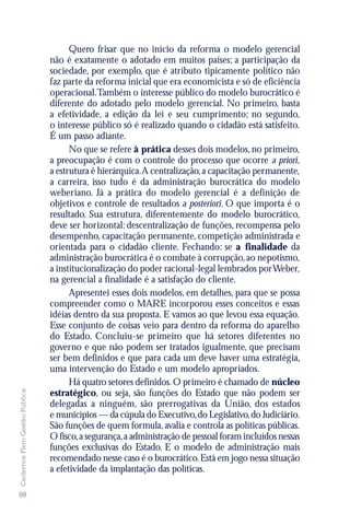 Quero frisar que no início da reforma o modelo gerencial
                               não é exatamente o adotado em muitos países; a participação da
                               sociedade, por exemplo, que é atributo tipicamente político não
                               faz parte da reforma inicial que era economicista e só de eficiência
                               operacional.Também o interesse público do modelo burocrático é
                               diferente do adotado pelo modelo gerencial. No primeiro, basta
                               a efetividade, a edição da lei e seu cumprimento; no segundo,
                               o interesse público só é realizado quando o cidadão está satisfeito.
                               É um passo adiante.
                                     No que se refere à prática desses dois modelos, no primeiro,
                               a preocupação é com o controle do processo que ocorre a priori,
                               a estrutura é hierárquica.A centralização, a capacitação permanente,
                               a carreira, isso tudo é da administração burocrática do modelo
                               weberiano. Já a prática do modelo gerencial é a definição de
                               objetivos e controle de resultados a posteriori. O que importa é o
                               resultado. Sua estrutura, diferentemente do modelo burocrático,
                               deve ser horizontal: descentralização de funções, recompensa pelo
                               desempenho, capacitação permanente, competição administrada e
                               orientada para o cidadão cliente. Fechando: se a finalidade da
                               administração burocrática é o combate à corrupção, ao nepotismo,
                               a institucionalização do poder racional-legal lembrados por Weber,
                               na gerencial a finalidade é a satisfação do cliente.
                                     Apresentei esses dois modelos, em detalhes, para que se possa
                               compreender como o MARE incorporou esses conceitos e essas
                               idéias dentro da sua proposta. E vamos ao que levou essa equação.
                               Esse conjunto de coisas veio para dentro da reforma do aparelho
                               do Estado. Concluiu-se primeiro que há setores diferentes no
                               governo e que não podem ser tratados igualmente, que precisam
                               ser bem definidos e que para cada um deve haver uma estratégia,
                               uma intervenção do Estado e um modelo apropriados.
                                     Há quatro setores definidos. O primeiro é chamado de núcleo
Cadernos Flem Gestão Pública




                               estratégico, ou seja, são funções do Estado que não podem ser
                               delegadas a ninguém, são prerrogativas da União, dos estados
                               e municípios — da cúpula do Executivo, do Legislativo, do Judiciário.
                               São funções de quem formula, avalia e controla as políticas públicas.
                               O fisco, a segurança, a administração de pessoal foram incluídos nessas
                               funções exclusivas do Estado. E o modelo de administração mais
                               recomendado nesse caso é o burocrático. Está em jogo nessa situação
                               a efetividade da implantação das políticas.

98
 