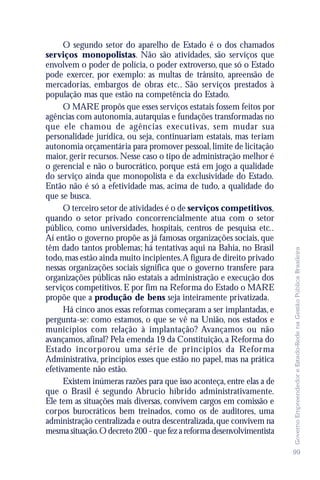 O segundo setor do aparelho de Estado é o dos chamados
serviços monopolistas. Não são atividades, são serviços que
envolvem o poder de polícia, o poder extroverso, que só o Estado
pode exercer, por exemplo: as multas de trânsito, apreensão de
mercadorias, embargos de obras etc.. São serviços prestados à
população mas que estão na competência do Estado.
      O MARE propôs que esses serviços estatais fossem feitos por
agências com autonomia, autarquias e fundações transformadas no
que ele chamou de agências executivas, sem mudar sua
personalidade jurídica, ou seja, continuariam estatais, mas teriam
autonomia orçamentária para promover pessoal, limite de licitação
maior, gerir recursos. Nesse caso o tipo de administração melhor é
o gerencial e não o burocrático, porque está em jogo a qualidade
do serviço ainda que monopolista e da exclusividade do Estado.
Então não é só a efetividade mas, acima de tudo, a qualidade do
que se busca.
      O terceiro setor de atividades é o de serviços competitivos,
quando o setor privado concorrencialmente atua com o setor
público, como universidades, hospitais, centros de pesquisa etc..
Aí então o governo propõe as já famosas organizações sociais, que
têm dado tantos problemas; há tentativas aqui na Bahia, no Brasil




                                                                        Governo Empreendedor e Estado-Rede na Gestão Pública Brasileira
todo, mas estão ainda muito incipientes. A figura de direito privado
nessas organizações sociais significa que o governo transfere para
organizações públicas não estatais a administração e execução dos
serviços competitivos. E por fim na Reforma do Estado o MARE
propõe que a produção de bens seja inteiramente privatizada.
      Há cinco anos essas reformas começaram a ser implantadas, e
pergunta-se: como estamos, o que se vê na União, nos estados e
municípios com relação à implantação? Avançamos ou não
avançamos, afinal? Pela emenda 19 da Constituição, a Reforma do
Estado incorporou uma série de princípios da Reforma
Administrativa, princípios esses que estão no papel, mas na prática
efetivamente não estão.
      Existem inúmeras razões para que isso aconteça, entre elas a de
que o Brasil é segundo Abrucio híbrido administrativamente.
Ele tem as situações mais diversas, convivem cargos em comissão e
corpos burocráticos bem treinados, como os de auditores, uma
administração centralizada e outra descentralizada, que convivem na
mesma situação. O decreto 200 - que fez a reforma desenvolvimentista

                                                                        99
 