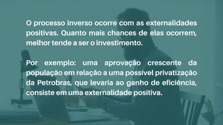 O processo inverso ocorre com as externalidades
positivas. Quanto mais chances de elas ocorrem,
melhor tende a ser o investimento.
Por exemplo: uma aprovação crescente da
população em relação a uma possível privatização
da Petrobras, que levaria ao ganho de eficiência,
consiste em uma externalidade positiva.
 