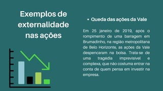 Queda das ações da Vale
Em 25 janeiro de 2019, após o
rompimento de uma barragem em
Brumadinho, na região metropolitana
de Belo Horizonte, as ações da Vale
despencaram na bolsa. Trata-se de
uma tragédia imprevisível e
complexa, que não costuma entrar na
conta de quem pensa em investir na
empresa.
Exemplos de
externalidade
nas ações
 