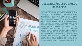 QUEDA DAS AÇÕES DO VAREJO
BRASILEIRO
OUTRO EXEMPLO DE EXTERNALIDADE É A
INSERÇÃO DE UM NOVO CONCORRENTE NO
MERCADO, QUE IMPACTA DIRETAMENTE
EMPRESAS DO RAMO. FOI O QUE OCORREU
EM 10 DE SETEMBRO DE 2019, DIA EM QUE A
OPÇÃO DE ASSINATURA AMAZON PRIME FOI
LANÇADA NO BRASIL — SERVIÇO QUE
OFERECE FRETE GRÁTIS EM COMPRAS.
NESSA DATA, COM O LANÇAMENTO, AÇÕES
DE GRANDES VAREJISTAS BRASILEIRAS
CAÍRAM NO IBOVESPA, COMO A MAGAZINE
LUIZA, QUE TEVE QUEDA DE 4,97%, E AS
LOJAS AMERICANAS, COM QUEDA DE 3,20%.
 