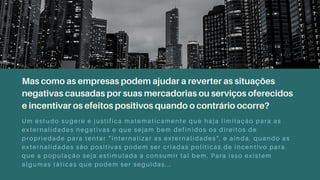 Mas como as empresas podem ajudar a reverter as situações
negativas causadas por suas mercadorias ou serviços oferecidos
e incentivar os efeitos positivos quando o contrário ocorre?
Um estudo sugere e justifica matematicamente que haja limitação para as
externalidades negativas e que sejam bem definidos os direitos de
propriedade para tentar “internalizar as externalidades", e ainda, quando as
externalidades são positivas podem ser criadas politicas de incentivo para
que a população seja estimulada a consumir tal bem. Para isso existem
algumas táticas que podem ser seguidas...
 