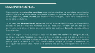 COMO POR EXEMPLO....
No caso de externalidades negativas, que são introduzidas na sociedade quantidades
maiores do que as socialmente desejáveis. Podem ser criadas ações governamentais,
como: Impostos, taxas, multas por excedente de produção, tanto para consumidores
como para produtores.
Já no caso das externalidades positivas, que na maioria das vezes são introduzidas na
sociedade em quantidades menores que as desejáveis. Podem ser criadas ações
governamentais em prol desse consumo, como por exemplo: Subsídios ou incentivos
fiscais/sociais.
Ainda em alguns casos, a solução pode vir de sanções sociais ou códigos morais,
como por exemplo "pessoas não jogam o lixo no chão porque é a coisa errada a se
fazer" ou então "pessoas realizam doações para instituições de suporte social porque
acham que é o certo a se fazer" simplesmente porque já sabem e entendem as
consequências desses atos. Porém nem sempre isto ocorre, principalmente em nosso
país.
 