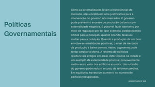 Políticas
Governamentais
Como as externalidades levam a ineficiências de
mercado, elas constituem uma justificativa para a
intervenção do governo nos mercados. O governo
pode prevenir o excesso de produção de bens com
externalidade negativa. É possível fazer isso tanto por
meio de regulação por lei (por exemplo, estabelecendo
limites para a poluição) quanto criando taxas ou
multas para a poluição. Quando a produção de um bem
envolve externalidades positivas, o nível de mercado
da produção é baixo demais. Assim, o governo pode
tentar ampliar a oferta. A reforma de edifícios
residenciais antigos em áreas deterioradas da cidade é
um exemplo de externalidade positiva; provavelmente
melhorará o valor dos edifícios ao redor. Um subsídio
do governo pode reduzir o custo de reformar prédios.
Em equilíbrio, haverá um aumento no número de
edifícios recuperados.
ADMINISTRAÇÃO | 8º SEM
 
