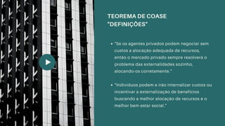 "Se os agentes privados podem negociar sem
custos a alocação adequada de recursos,
então o mercado privado sempre resolverá o
problema das externalidades sozinho,
alocando-os corretamente."
"Indivíduos podem e irão internalizar custos ou
incentivar a externalização de benefícios
buscando a melhor alocação de recursos e o
melhor bem estar social."
TEOREMA DE COASE
"DEFINIÇÕES"
 