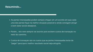 As partes interessadas podem sempre chegar em um acordo em que cada
uma das partes fique na melhor situação possível e ainda consigam atingir
o bem-estar social desejável.
Porém... Isto nem sempre vai ocorrer pois existem custos de transação no
meio do caminho.
Custos de transação são os custos que as partes interessadas terão de
"pagar" para que o melhor resultado social seja atingido.
Resumindo...
 