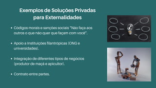 Exemplos de Soluções Privadas
para Externalidades
Códigos morais e sanções sociais “Não faça aos
outros o que não quer que façam com você”.
Apoio a Instituições filantrópicas (ONG e
universidades).
Integração de diferentes tipos de negócios
(produtor de maçã e apicultor).
Contrato entre partes.
 