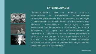 ADMINISTRAÇÃO | 8ºSEM
EXTERNALIDADES
"Externalidades são os efeitos sociais,
econômicos e ambientais indiretamente
causados pela venda de um produto ou serviço.
O presidente da North American Economic and
Finance Association (Associação Norte
Americana de Economia e Finanças), Dominick
Salvatore, diz que as externalidades se
resumem à “diferença entre custos privados e
custos sociais ou entre lucros privados e lucros
sociais”. Isso significa que as externalidades
nascem na economia e podem ser negativas ou
positivas para a sociedade."
 